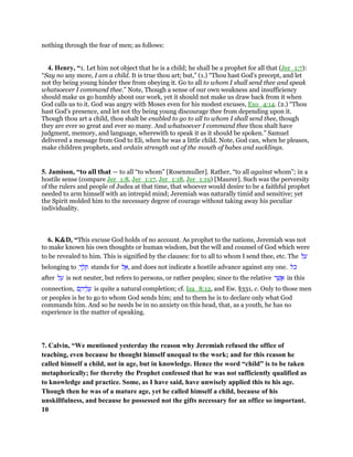 nothing through the fear of men; as follows:
4. Henry, “1. Let him not object that he is a child; he shall be a prophet for all that (Jer_1:7):
“Say no any more, I am a child. It is true thou art; but,” (1.) “Thou hast God's precept, and let
not thy being young hinder thee from obeying it. Go to all to whom I shall send thee and speak
whatsoever I command thee.” Note, Though a sense of our own weakness and insufficiency
should make us go humbly about our work, yet it should not make us draw back from it when
God calls us to it. God was angry with Moses even for his modest excuses, Exo_4:14. (2.) “Thou
hast God's presence, and let not thy being young discourage thee from depending upon it.
Though thou art a child, thou shalt be enabled to go to all to whom I shall send thee, though
they are ever so great and ever so many. And whatsoever I command thee thou shalt have
judgment, memory, and language, wherewith to speak it as it should be spoken.” Samuel
delivered a message from God to Eli, when he was a little child. Note, God can, when he pleases,
make children prophets, and ordain strength out of the mouth of babes and sucklings.
5. Jamison, “to all that — to all “to whom” [Rosenmuller]. Rather, “to all against whom”; in a
hostile sense (compare Jer_1:8, Jer_1:17, Jer_1:18, Jer_1:19) [Maurer]. Such was the perversity
of the rulers and people of Judea at that time, that whoever would desire to be a faithful prophet
needed to arm himself with an intrepid mind; Jeremiah was naturally timid and sensitive; yet
the Spirit molded him to the necessary degree of courage without taking away his peculiar
individuality.
6. K&D, “This excuse God holds of no account. As prophet to the nations, Jeremiah was not
to make known his own thoughts or human wisdom, but the will and counsel of God which were
to be revealed to him. This is signified by the clauses: for to all to whom I send thee, etc. The ‫ל‬ ַ‫ע‬
belonging to ְ‫ך‬ ֵ‫ל‬ ֵ‫ת‬ stands for ‫ל‬ ֶ‫,א‬ and does not indicate a hostile advance against any one. ‫ּל‬‫כ‬
after ‫ל‬ ַ‫ע‬ is not neuter, but refers to persons, or rather peoples; since to the relative ‫ר‬ ֶ‫שׁ‬ ֲ‫א‬ in this
connection, ‫ם‬ ֶ‫יה‬ ֵ‫ל‬ ֲ‫ע‬ is quite a natural completion; cf. Isa_8:12, and Ew. §331, c. Only to those men
or peoples is he to go to whom God sends him; and to them he is to declare only what God
commands him. And so he needs be in no anxiety on this head, that, as a youth, he has no
experience in the matter of speaking.
7. Calvin, “We mentioned yesterday the reason why Jeremiah refused the office of
teaching, even because he thought himself unequal to the work; and for this reason he
called himself a child, not in age, but in knowledge. Hence the word “child” is to be taken
metaphorically; for thereby the Prophet confessed that he was not sufficiently qualified as
to knowledge and practice. Some, as I have said, have unwisely applied this to his age.
Though then he was of a mature age, yet he called himself a child, because of his
unskillfulness, and because he possessed not the gifts necessary for an office so important.
10
 