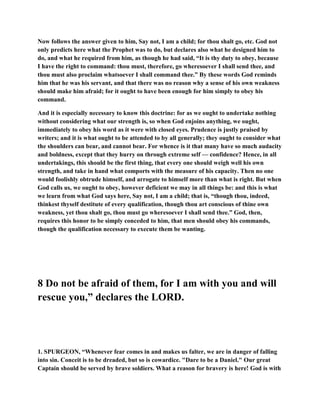 Now follows the answer given to him, Say not, I am a child; for thou shalt go, etc. God not
only predicts here what the Prophet was to do, but declares also what he designed him to
do, and what he required from him, as though he had said, “It is thy duty to obey, because
I have the right to command: thou must, therefore, go wheresoever I shall send thee, and
thou must also proclaim whatsoever I shall command thee.” By these words God reminds
him that he was his servant, and that there was no reason why a sense of his own weakness
should make him afraid; for it ought to have been enough for him simply to obey his
command.
And it is especially necessary to know this doctrine: for as we ought to undertake nothing
without considering what our strength is, so when God enjoins anything, we ought,
immediately to obey his word as it were with closed eyes. Prudence is justly praised by
writers; and it is what ought to be attended to by all generally; they ought to consider what
the shoulders can bear, and cannot bear. For whence is it that many have so much audacity
and boldness, except that they hurry on through extreme self — confidence? Hence, in all
undertakings, this should be the first thing, that every one should weigh well his own
strength, and take in hand what comports with the measure of his capacity. Then no one
would foolishly obtrude himself, and arrogate to himself more than what is right. But when
God calls us, we ought to obey, however deficient we may in all things be: and this is what
we learn from what God says here, Say not, I am a child; that is, “though thou, indeed,
thinkest thyself destitute of every qualification, though thou art conscious of thine own
weakness, yet thou shalt go, thou must go wheresoever I shall send thee.” God, then,
requires this honor to be simply conceded to him, that men should obey his commands,
though the qualification necessary to execute them be wanting.
8 Do not be afraid of them, for I am with you and will
rescue you,” declares the LORD.
1. SPURGEON, “Whenever fear comes in and makes us falter, we are in danger of falling
into sin. Conceit is to be dreaded, but so is cowardice. "Dare to be a Daniel." Our great
Captain should be served by brave soldiers. What a reason for bravery is here! God is with
 