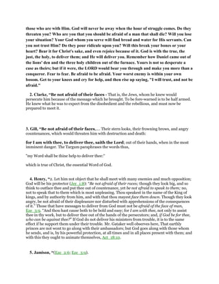 those who are with Him. God will never be away when the hour of struggle comes. Do they
threaten you? Who are you that you should be afraid of a man that shall die? Will you lose
your situation? Your God whom you serve will find bread and water for His servants. Can
you not trust Him? Do they pour ridicule upon you? Will this break your bones or your
heart? Bear it for Christ's sake, and even rejoice because of it. God is with the true, the
just, the holy, to deliver them; and He will deliver you. Remember how Daniel came out of
the lions' den and the three holy children out of the furnace. Yours is not so desperate a
case as theirs; but if it were, the LORD would bear you through and make you more than a
conqueror. Fear to fear. Be afraid to be afraid. Your worst enemy is within your own
bosom. Get to your knees and cry for help, and then rise up saying, "I will trust, and not be
afraid."
2. Clarke, “Be not afraid of their faces - That is, the Jews, whom he knew would
persecute him because of the message which he brought. To be fore-warned is to be half armed.
He knew what he was to expect from the disobedient and the rebellious, and must now be
prepared to meet it.
3. Gill, “Be not afraid of their faces,.... Their stern looks, their frowning brows, and angry
countenances, which would threaten him with destruction and death:
for I am with thee, to deliver thee, saith the Lord; out of their hands, when in the most
imminent danger. The Targum paraphrases the words thus,
"my Word shall be thine help to deliver thee:''
which is true of Christ, the essential Word of God.
4. Henry, “2. Let him not object that he shall meet with many enemies and much opposition;
God will be his protector (Jer_1:8): “Be not afraid of their races; though they look big, and so
think to outface thee and put thee out of countenance, yet be not afraid to speak to them; no,
not to speak that to them which is most unpleasing. Thou speakest in the name of the King of
kings, and by authority from him, and with that thou mayest face them down. Though they look
angry, be not afraid of their displeasure nor disturbed with apprehensions of the consequences
of it.” Those that have messages to deliver from God must not be afraid of the face of man,
Eze_3:9. “And thou hast cause both to be bold and easy; for I am with thee, not only to assist
thee in thy work, but to deliver thee out of the hands of the persecutors; and, if God be for thee,
who can be against thee?” If God do not deliver his ministers from trouble, it is to the same
effect if he support them under their trouble. Mr. Gataker well observes here, That earthly
princes are not wont to go along with their ambassadors; but God goes along with those whom
he sends, and is, by his powerful protection, at all times and in all places present with them; and
with this they ought to animate themselves, Act_18:10.
5. Jamison, “(Eze_2:6; Eze_3:9).
 