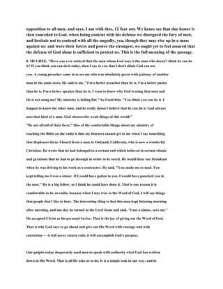 opposition to all men, and says, I am with thee, 12 fear not. We hence see that due honor is
then conceded to God, when being content with his defense we disregard the fury of men,
and hesitate not to contend with all the ungodly, yea, though they may rise up in a mass
against us: and were their forces and power the strongest, we ought yet to feel assured that
the defense of God alone is sufficient to protect us. This is the full meaning of the passage.
8. MCGHEE, "Have you ever noticed that the man whom God uses is the man who doesn't think he can do
it? If you think you can do it today, then I say to you that I don't think God can use
you. A young preacher came in to see me who was absolutely green with jealousy of another
man in the same town. He said to me, "I'm a better preacher than he is. I'm a better pastor
than he is. I'm a better speaker than he is. I want to know why God is using that man and
He is not using me! My ministry is falling flat." So I told him, "You think you can do it. I
happen to know the other man, and he really doesn't believe that he can do it. God always
uses that kind of a man. God chooses the weak things of this world."
"Be not afraid of their faces." One of the comfortable things about my ministry of
teaching the Bible on the radio is that my listeners cannot get to me when I say something
that displeases them. I heard from a man in Oakland, California, who is now a wonderful
Christian. He wrote that he had belonged to a certain cult which believed in certain rituals
and gyrations that he had to go through in order to be saved. He would hear our broadcast
when he was driving to his work as a contractor. He said, "You made me so mad. You
kept telling me I was a sinner. If I could have gotten to you, I would have punched you in
the nose." He is a big fellow; so I think he could have done it. That is one reason it is
comfortable to be on radio, because when I stay true to the Word of God, I will say things
that people don't like to hear. The interesting thing is that this man kept listening morning
after morning, and one day he turned to the Lord Jesus and said, "I am a sinner, save me."
He accepted Christ as his personal Savior. That is the joy of giving out the Word of God.
That is why God says to go ahead and give out His Word with courage and with
conviction — it will never return void; it will accomplish God's purpose.
Our pulpits today desperately need men to speak with authority what God has written
down in His Word. That is all He asks us to do. It is a simple task in one way, and in
 