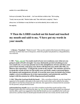 another it is a most difficult task.
God says to Jeremiah, "Be not afraid . . . for I am with thee to deliver thee." He is saying,
"Look, I am on your side." Martin Luther said, "One with God is a majority." That is
always true. As Christians we may feel that we are in the minority, but we really are in
the majority.
9 Then the LORD reached out his hand and touched
my mouth and said to me, “I have put my words in
your mouth.
1. Barnes, “Touched - “Made it touch.” This was the symbol of the bestowal of divine grace
and help, by which that want of eloquence, which the prophet had pleaded as a disqualification,
was removed.
2. SBC, "(Jer_1:9-10). You made much of your own weakness; now what are you
going to make of God’s strength. You may obstinately persist in looking at your
own small arm, or you may piously turn to the almightiness of God, and draw your
power from eternity; and upon your choice will depend your whole after-life. (1)
Observe the expression, "I will put My words in thy mouth." The minister of God is
to speak the words of God. (2) The tenth verse sets forth, under a personal figure,
the majesty and omnipotence of truth. It is not the mere man Jeremiah who is thus
mighty, even to terribleness; he is but representative and ministerial, and if he
tamper with his mission he will be dispossessed and humbled.
3. Gill, “Then the Lord put forth his hand,.... Who, according to Kimchi, was the Angel that
appeared to the prophet, and spoke in the name of the Lord to him, and is called by his name;
but rather it was the Son of God, the true Jehovah, who appeared in a human form he assumed
for the present, and put forth his hand:
and touched my mouth; just as one of the seraphim touched the mouth and lips of the
Prophet Isaiah with a live coal from the altar, Isa_6:6, by this symbol the prophet was inducted
into his office; and it was suggested to him that his mouth was now sanctified to the Lord's use
and service; and that what he should speak should not be his own words, but the words of the
 