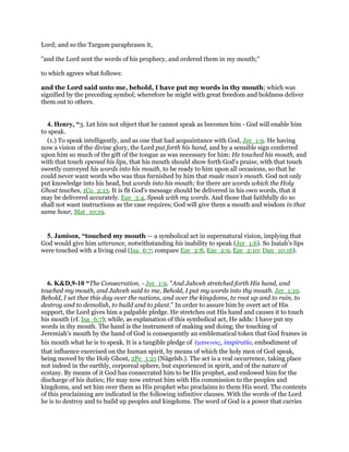 Lord; and so the Targum paraphrases it,
"and the Lord sent the words of his prophecy, and ordered them in my mouth;''
to which agrees what follows:
and the Lord said unto me, behold, I have put my words in thy mouth; which was
signified by the preceding symbol; wherefore he might with great freedom and boldness deliver
them out to others.
4. Henry, “3. Let him not object that he cannot speak as becomes him - God will enable him
to speak.
(1.) To speak intelligently, and as one that had acquaintance with God, Jer_1:9. He having
now a vision of the divine glory, the Lord put forth his hand, and by a sensible sign conferred
upon him so much of the gift of the tongue as was necessary for him: He touched his mouth, and
with that touch opened his lips, that his mouth should show forth God's praise, with that touch
sweetly conveyed his words into his mouth, to be ready to him upon all occasions, so that he
could never want words who was thus furnished by him that made man's mouth. God not only
put knowledge into his head, but words into his mouth; for there are words which the Holy
Ghost teaches, 1Co_2:13. It is fit God's message should be delivered in his own words, that it
may be delivered accurately. Eze_3:4, Speak with my words. And those that faithfully do so
shall not want instructions as the case requires; God will give them a mouth and wisdom in that
same hour, Mat_10:19.
5. Jamison, “touched my mouth — a symbolical act in supernatural vision, implying that
God would give him utterance, notwithstanding his inability to speak (Jer_1:6). So Isaiah’s lips
were touched with a living coal (Isa_6:7; compare Eze_2:8, Eze_2:9, Eze_2:10; Dan_10:16).
6. K&D,9-10 “The Consecration. - Jer_1:9. "And Jahveh stretched forth His hand, and
touched my mouth, and Jahveh said to me, Behold, I put my words into thy mouth. Jer_1:10.
Behold, I set thee this day over the nations, and over the kingdoms, to root up and to ruin, to
destroy and to demolish, to build and to plant." In order to assure him by overt act of His
support, the Lord gives him a palpable pledge. He stretches out His hand and causes it to touch
his mouth (cf. Isa_6:7); while, as explanation of this symbolical act, He adds: I have put my
words in thy mouth. The hand is the instrument of making and doing; the touching of
Jeremiah's mouth by the hand of God is consequently an emblematical token that God frames in
his mouth what he is to speak. It is a tangible pledge of ᅞµπνευσις, inspiratio, embodiment of
that influence exercised on the human spirit, by means of which the holy men of God speak,
being moved by the Holy Ghost, 2Pe_1:21 (Nägelsb.). The act is a real occurrence, taking place
not indeed in the earthly, corporeal sphere, but experienced in spirit, and of the nature of
ecstasy. By means of it God has consecrated him to be His prophet, and endowed him for the
discharge of his duties; He may now entrust him with His commission to the peoples and
kingdoms, and set him over them as His prophet who proclaims to them His word. The contents
of this proclaiming are indicated in the following infinitive clauses. With the words of the Lord
he is to destroy and to build up peoples and kingdoms. The word of God is a power that carries
 