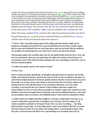 out His will, and accomplishes that whereto He sends it, Isa_55:10. Against this power nothing
earthly can stand; it is a hammer that breaks rocks in pieces, Jer_23:29. What is here said of the
word of Jahveh to be preached by Jeremiah is said of Jahveh Himself in Jer_31:28. Its power is
to show itself in two ways, in destroying and in building up. The destroying is not set down as a
mere preliminary, but is expressed by means of four different words, whereas the building is
given only in two words, and these standing after the four; in order, doubtless, to indicate that
the labours of Jeremiah should consist, in the first place and for the most part, in proclaiming
judgment upon the nations. The assonant verbs ‫שׁ‬ ַ‫ת‬ָ‫נ‬ and ‫ץ‬ ַ‫ת‬ָ‫נ‬ are joined to heighten the sense;
for the same reason ‫ּוס‬‫ר‬ ֲ‫ה‬ ַ‫ל‬ is added to ‫יד‬ ִ‫ב‬ ֲ‫א‬ ַ‫ה‬ ְ‫,ל‬ and in the antithesis ַ‫ּוע‬‫ט‬ְ‫נ‬ ִ‫ל‬ is joined with ‫ּות‬‫נ‬ ְ‫ב‬ ִ‫.ל‬
(Note: The lxx have omitted ‫ּוס‬‫ר‬ ֲ‫לה‬a, and hence Hitz. infers the spuriousness of this word. But in
the parallel passage, Jer_31:28, the lxx have rendered all the four words by the one καθαιρεሏν;
and Hitz. does not then pronounce the other three spurious.)
7. Calvin, “Here Jeremiah speaks again of his calling, that his doctrine might not be
despised, as though it proceeded from a private individual. He, therefore, testifies again,
that he came not of himself, but was sent from above, and was invested with the authority
of a prophet. For this purpose he says, that God’s words were put in his mouth.
This passage ought to be carefully observed; for Jeremiah briefly describes how a true call
may be ascertained, when any one undertakes the office of a teacher in the Church: it is
ascertained even by this when he brings nothing of his own, according to what Peter says in
his first canonical epistle,
“Let him who speaks, speak as the oracles of God,”
(1 Peter 4:11)
that is, let him not speak doubtingly, as though he introduced his own glosses; but let him
boldly, and without hesitation, speak in the name of God. So also Jeremiah in this place, in
order that he might demand to be heard, plainly declares that the words of God were put in
his mouth. Let us, then, know, that whatever proceeds from the wit of man, ought to be
disregarded; for God wills this honor to be conceded to him alone, as it was stated
yesterday, to be heard in his own Church. It hence follows, that none ought to be
acknowledged as God’s servants, that no prophets or teachers ought to be counted true and
faithful, except those through whom God speaks, who invent nothing themselves, who teach
not according to their own fancies, but faithfully deliver what God has committed to them.
A visible symbol was added, that there might be a stronger confirmation: but there is no
reason to make this a general rule, as though it were necessary that the tongues of all
teachers should be touched by the hand of God. There are here two things — the thing
itself, and the external sign. As to the thing itself, a rule is prescribed to all God’s servants,
that they bring not their own inventions, but simply deliver, as from hand to hand, what
they have received from God. But it was a special thing as to Jeremiah, that God, by
 