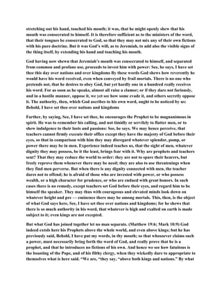 stretching out his hand, touched his mouth; it was, that he might openly shew that his
mouth was consecrated to himself. It is therefore sufficient as to the ministers of the word,
that their tongues be consecrated to God, so that they may not mix any of their own fictions
with his pure doctrine. But it was God’s will, as to Jeremiah, to add also the visible signs of
the thing itself, by extending his hand and touching his mouth.
God having now shewn that Jeremiah’s mouth was consecrated to himself, and separated
from common and profane use, proceeds to invest him with power: See, he says, I have set
thee this day over nations and over kingdoms By these words God shews how reverently he
would have his word received, even when conveyed by frail mortals. There is no one who
pretends not, that he desires to obey God, but yet hardly one in a hundred really receives
his word. For as soon as he speaks, almost all raise a clamor; or if they dare not furiously,
and in a hostile manner, oppose it, we yet see how some evade it, and others secretly oppose
it. The authority, then, which God ascribes to his own word, ought to be noticed by us:
Behold, I have set thee over nations and kingdoms
Farther, by saying, See, I have set thee, he encourages the Prophet to be magnanimous in
spirit. He was to remember his calling, and not timidly or servilely to flatter men, or to
shew indulgence to their lusts and passions: See, he says. We may hence perceive, that
teachers cannot firmly execute their office except they have the majesty of God before their
eyes, so that in comparison with him they may disregard whatever splendor, pomp, or
power there may be in men. Experience indeed teaches us, that the sight of men, whatever
dignity they may possess, be it the least, brings fear with it. Why are prophets and teachers
sent? That they may reduce the world to order: they are not to spare their hearers, but
freely reprove them whenever there may be need; they are also to use threatenings when
they find men perverse. But when there is any dignity connected with men, the teacher
dares not to offend; he is afraid of those who are invested with power, or who possess
wealth, or a high character for prudence, or who are endued with great honors. In such
cases there is no remedy, except teachers set God before their eyes, and regard him to be
himself the speaker. They may thus with courageous and elevated minds look down on
whatever height and pre — eminence there may be among mortals. This, then, is the object
of what God says here, See, I have set thee over nations and kingdoms; for he shews that
there is so much authority in his word, that whatever is high and exalted on earth is made
subject to it; even kings are not excepted.
But what God has joined together let no man separate. (Matthew 19:6; Mark 10:9) God
indeed extols here his Prophets above the whole world, and even above kings; but he has
previously said, Behold, I have put my words, in thy mouth; so that whosoever claims such
a power, must necessarily bring forth the word of God, and really prove that he is a
prophet, and that he introduces no fictions of his own. And hence we see how fatuitous is
the boasting of the Pope, and of his filthy clergy, when they wickedly dare to appropriate to
themselves what is here said. “We are, “they say, “above both kings and nations.” By what
 