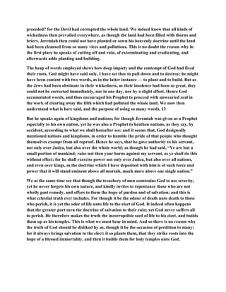 preceded? for the Devil had corrupted the whole land. We indeed know that all kinds of
wickedness then prevailed everywhere, as though the land had been filled with thorns and
briers. Jeremiah then could not have planted or sown his heavenly doctrine until the land
had been cleansed from so many vices and pollutions. This is no doubt the reason why in
the first place he speaks of cutting off and ruin, of exterminating and eradicating, and
afterwards adds planting and building.
The heap of words employed shews how deep impiety and the contempt of God had fixed
their roots. God might have said only, I have set thee to pull down and to destroy; he might
have been content with two words, as in the latter instance — to plant and to build. But as
the Jews had been obstinate in their wickedness, as their insolence had been so great, they
could not be corrected immediately, nor in one day, nor by a slight effort. Hence God
accumulated words, and thus encouraged his Prophet to proceed with unwearied zeal in
the work of clearing away the filth which had polluted the whole land. We now then
understand what is here said, and the purpose of using so many words. 13
But he speaks again of kingdoms and nations; for though Jeremiah was given as a Prophet
especially to his own nation, yet he was also a Prophet to heathen nations, as they say, by
accident, according to what we shall hereafter see: and it seems that, God designedly
mentioned nations and kingdoms, in order to humble the pride of that people who thought
themselves exempt from all reproof. Hence he says, that he gave authority to his servant,
not only over Judea, but also over the whole world; as though he had said, “Ye are but a
small portion of mankind; raise not then your horns against my servant, as ye shall do this
without effect; for he shall exercise power not only over Judea, but also over all nations,
and even over kings, as the doctrine which I have deposited with him is of such force and
power that it will stand eminent above all mortals, much more above one single nation.”
We at the same time see that though the treachery of men constrains God to use severity,
yet he never forgets his own nature, and kindly invites to repentance those who are not
wholly past remedy, and offers to them the hope of pardon and of salvation; and this is
what celestial truth ever includes. For though it be the odour of death unto death to those
who perish, it is yet the odor of life unto life to the elect of God. It indeed often happens
that the greater part turn the doctrine of salvation to their ruin; yet God never suffers all
to perish. He therefore makes the truth the incorruptible seed of life to his elect, and builds
them up as his temples. This is what we must bear in mind. And so there is no reason why
the truth of God should be disliked by us, though it be the occasion of perdition to many;
for it always brings salvation to the elect: it so plants them, that they strike roots into the
hope of a blessed immortality, and then it builds them for holy temples unto God.
 