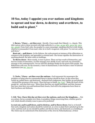 10 See, today I appoint you over nations and kingdoms
to uproot and tear down, to destroy and overthrow, to
build and to plant.”
1. Barnes, “I have ... set thee over - literally, I have made thee Pakeed, i. e., deputy. This
title is given only to these invested with high authority (e. g. Gen_41:34; 2Ch_24:11; Jer_20:1;
Jer_29:26). From God’s side, the prophet is a mere messenger, speaking what he is told, doing
what he is commanded. From man’s side, he is God’s vicegerent, with power “to root out, and to
pull down.”
Root out ... pull down - In the Hebrew, the verbs present an instance of the alliteration so
common in the prophets, and agreeable to oriental taste. The former signifies the destruction of
anything planted, the latter refers to buildings.
To throw down - More exactly, to tear in pieces. There are four words of destruction, and
but two words of restoration, as if the message were chiefly of evil. And such was Jeremiah’s
message to his contemporaries. Yet are all God’s dealings finally for the good of His people. The
Babylonian exile was, for the moment, a time of chastisement; it also became a time of national
repentance (see Jer_24:5-7).
2. Clarke, “I have - set thee over the nations - God represents his messengers the
prophets as doing what he commanded them to declare should be done. In this sense they
rooted up, pulled down, and destroyed - declared God’s judgments, they builder up and planted
- declared the promises of his mercy. Thus God says to Isaiah, Isa_6:10 : “Make the heart of this
people fat - and shut their eyes.” Show them that they are stupid and blind; and that, because
they have shut their eyes and hardened their hearts, God will in his judgments leave them to
their hardness and darkness.
3. Gill, “See, I have this day set thee over the nations, and over the kingdoms,.... Not
as a prince, but as a prophet over them, to prophesy things concerning them, whether good or
evil, which should certainly come to pass as he predicted:
to root out, and to pull down, and to destroy, and to throw down; that is, to foretell
that such a kingdom and nation should be rooted out, as a tree or plant that is plucked up by the
roots; and that such an one should be pulled, and thrown down, and destroyed, as a building is.
The whole may be understood of the destruction of the Jews by Nebuchadnezzar, of their
 