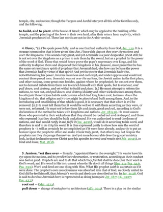 temple, city, and nation; though the Targum and Jarchi interpret all this of the Gentiles only,
and the following,
to build, and to plant, of the house of Israel; which may be applied to the building of the
temple, and the planting of the Jews in their own land, after their return from captivity, which
Jeremiah prophesied of. These last words are not in the Arabic version.
4. Henry, “(2.) To speak powerfully, and as one that had authority from God, Jer_1:10. It is a
strange commission that is here given him: See, I have this day set thee over the nations and
over the kingdoms. This sounds very great, and yet Jeremiah is a poor despicable priest still; he
is not set over the kingdoms as a prince to rule them by the sword, but as a prophet by the power
of the word of God. Those that would hence prove the pope's supremacy over kings, and his
authority to depose them and dispose of their kingdoms at his pleasure, must prove that he has
the same extraordinary spirit of prophecy that Jeremiah had, else how can be have the power
that Jeremiah had by virtue of that spirit? And yet the power that Jeremiah had (who,
notwithstanding his power, lived in meanness and contempt, and under oppression) would not
content these proud men. Jeremiah was set over the nations, the Jewish nation in the first place,
and other nations, some great ones besides, against whom he prophesied; he was set over them,
not to demand tribute from them nor to enrich himself with their spoils, but to root out, and
pull down, and destroy, and yet withal to build and plant. [1.] He must attempt to reform the
nations, to root out, and pull down, and destroy idolatry and other wickednesses among them,
to extirpate those vicious habits and customs which had long taken root, to throw down the
kingdom of sin, that religion and virtue might be planted and built among them. And, to the
introducing and establishing of that which is good, it is necessary that that which is evil be
removed. [2.] He must tell them that it would be well or ill with them according as they were, or
were not, reformed. He must set before them life and death, good and evil, according to God's
declaration of the method he takes with kingdoms and nations, Jer_18:9-10. He must assure
those who persisted in their wickedness that they should be rooted out and destroyed, and those
who repented that they should be built and planted. He was authorized to read the doom of
nations, and God would ratify it and fulfil it (Isa_44:26), would do it according to his word, and
therefore is said to do it by his word. It is thus expressed partly to show how sure the word of
prophecy is - it will as certainly be accomplished as if it were done already, and partly to put an
honour upon the prophetic office and make it look truly great, that others may not despise the
prophets nor they disparage themselves. And yet more honourable does the gospel ministry
look, in that declarative power Christ gave his apostles to remit and retain sin (Joh_20:23), to
bind and loose, Mat_18:18.
5. Jamison, “set thee over — literally, “appointed thee to the oversight.” He was to have his
eye upon the nations, and to predict their destruction, or restoration, according as their conduct
was bad or good. Prophets are said to do that which they foretell shall be done; for their word is
God’s word; and His word is His instrument whereby He doeth all things (Gen_1:3; Psa_33:6,
Psa_33:9). Word and deed are one thing with Him. What His prophet saith is as certain as if it
were done. The prophet’s own consciousness was absorbed into that of God; so closely united to
God did he feel himself, that Jehovah’s words and deeds are described as his. In Jer_31:28, God
is said to do what Jeremiah here is represented as doing (compare Jer_18:7; 1Ki_19:17;
Eze_43:3).
root out — (Mat_15:13).
pull down — change of metaphor to architecture (2Co_10:4). There is a play on the similar
 