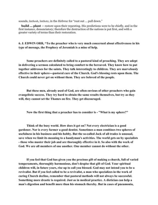 sounds, linthosh, linthotz, in the Hebrew for “root out ... pull down.”
build ... plant — restore upon their repenting. His predictions were to be chiefly, and in the
first instance, denunciatory; therefore the destruction of the nations is put first, and with a
greater variety of terms than their restoration.
6. J. EDWIN ORR, “To the preacher who is very much concerned about effectiveness in his
type of message, the Prophecy of Jeremiah is a mine of help.
Some preachers are definitely called to a pastoral kind of preaching. They are adept
in delivering a sermon calculated to bring comfort to the bereaved. They know how to put
together addresses for the saints. They talk interestingly to children. They are marvelously
effective in their sphere---pastoral care of the Church. God's blessing rests upon them. The
Church could never get on without them. They are beloved of the people.
But these men, already used of God, are often envious of other preachers who gain
evangelistic success. They try hard to obtain the same results themselves, but try as they
will, they cannot set the Thames on fire. They get discouraged.
Now the first thing that a preacher has to consider is - "What is my sphere?"
Think of the busy world. How does it get on? Not every electrician is a good
gardener. Nor is every farmer a good dentist. Sometimes a man combines two spheres of
usefulness in his business and his hobby. But the so-called Jack of all trades is unusual,
save when we limit its meaning to a handyman's activities. The world gets on by specialists
- those who master their job and are thoroughly effective in it. So also with the work of
God. We are all members of one another. One member cannot do without the other.
If you feel that God has given you the precious gift of making a church, full of varied
temperaments, thoroughly harmonious, don't despise that gift of God. Your spiritual
children will, in future years, rise up to call you blessed. God may not intend you to be a
revivalist. But if you feel called to be a revivalist, a man who specializes in the work of
curing Church decline, remember that pastoral methods will not always be successful.
Something more drastic is required. Just as in medical practice. A dietician can help a
man's digestion and benefit more than his stomach thereby. But in cases of pneumonia,
 