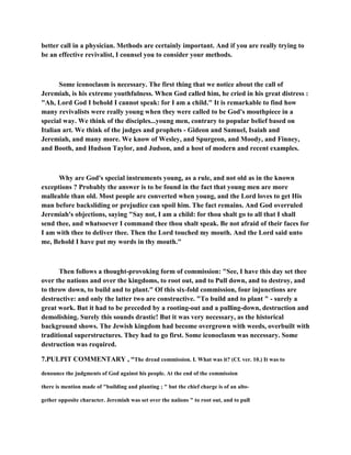 better call in a physician. Methods are certainly important. And if you are really trying to
be an effective revivalist, I counsel you to consider your methods.
Some iconoclasm is necessary. The first thing that we notice about the call of
Jeremiah, is his extreme youthfulness. When God called him, he cried in his great distress :
"Ah, Lord God I behold I cannot speak: for I am a child." It is remarkable to find how
many revivalists were really young when they were called to be God's mouthpiece in a
special way. We think of the disciples...young men, contrary to popular belief based on
Italian art. We think of the judges and prophets - Gideon and Samuel, Isaiah and
Jeremiah, and many more. We know of Wesley, and Spurgeon, and Moody, and Finney,
and Booth, and Hudson Taylor, and Judson, and a host of modern and recent examples.
Why are God's special instruments young, as a rule, and not old as in the known
exceptions ? Probably the answer is to be found in the fact that young men are more
malleable than old. Most people are converted when young, and the Lord loves to get His
man before backsliding or prejudice can spoil him. The fact remains. And God overruled
Jeremiah's objections, saying "Say not, I am a child: for thou shalt go to all that I shall
send thee, and whatsoever I command thee thou shalt speak. Be not afraid of their faces for
I am with thee to deliver thee. Then the Lord touched my mouth. And the Lord said unto
me, Behold I have put my words in thy mouth."
Then follows a thought-provoking form of commission: "See, I have this day set thee
over the nations and over the kingdoms, to root out, and to Pull down, and to destroy, and
to throw down, to build and to plant." Of this six-fold commission, four injunctions are
destructive: and only the latter two are constructive. "To build and to plant " - surely a
great work. But it had to be preceded by a rooting-out and a pulling-down, destruction and
demolishing. Surely this sounds drastic! But it was very necessary, as the historical
background shows. The Jewish kingdom had become overgrown with weeds, overbuilt with
traditional superstructures. They had to go first. Some iconoclasm was necessary. Some
destruction was required.
7.PULPIT COMMENTARY , “The dread commission. I. What was it? (Cf. ver. 10.) It was to
denounce the judgments of God against his people. At the end of the commission
there is mention made of "building and planting ; " but the chief charge is of an alto-
gether opposite character. Jeremiah was set over the naiions " to root out, and to pull
 