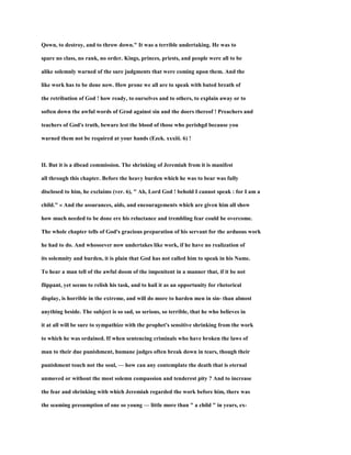 Qown, to destroy, and to throw down." It was a terrible undertaking. He was to
spare no class, no rank, no order. Kings, princes, priests, and people were all to be
alike solemnly warned of the sure judgments that were coming upon them. And the
like work has to be done now. How prone we all are to speak with bated breath of
the retribution of God ! how ready, to ourselves and to others, to explain away or to
soften down the awful words of Grod against sin and the doers thereof ! Preachers and
teachers of God's truth, beware lest the blood of those who perishgd because you
warned them not be required at your hands (Ezek. xxxiii. 6) !
II. But it is a dbead commission. The shrinking of Jeremiah from it is manifest
all through this chapter. Before the heavy burden which he was to bear was fully
disclosed to him, he exclaims (ver. 6), " Ah, Lord God ! behold I cannot speak : for I am a
child." « And the assurances, aids, and encouragements which are given him all show
how much needed to be done ere his reluctance and trembling fear could be overcome.
The whole chapter tells of God's gracious preparation of his servant for the arduous work
he had to do. And whosoever now undertakes like work, if he have no realization of
its solemnity and burden, it is plain that God has not called him to speak in his Name.
To hear a man tell of the awful doom of the impenitent in a manner that, if it be not
flippant, yet seems to relish his task, and to hail it as an opportunity for rhetorical
display, is horrible in the extreme, and will do more to harden men in sin- than almost
anything beside. The subject is so sad, so serious, so terrible, that he who believes in
it at all will be sure to sympathize with the prophet's sensitive shrinking from the work
to which he was ordained. If when sentencing criminals who have broken the laws of
man to their due punishment, humane judges often break down in tears, though their
punishment touch not the soul, — how can any contemplate the death that is eternal
unmoved or without the most solemn compassion and tenderest pity ? And to increase
the fear and shrinking with which Jeremiah regarded the work before him, there was
the seaming presumption of one so young — little more than " a child " in years, ex-
 