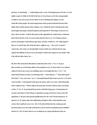 perience, or knowledge — ^undertaking such a work. Tim hopelessness of it also. As well
might a sparrow think to fly full in the face of a hurricane, as for the young prophet
to think to stay the torrent of sin which was now flooding and raging over the
whole life of his people. Sin and transgression of the grossest kind had become their
Imbit, their settled custom, their ordinary way. All that he had to tell them they had
heard again and again, and had despised and forgotten it. What hope of success was
there, then, for him ? And the fierceness of the opposition he would arouse would also
deter him from the work. It was not alone that the faces (ver. 17) of kings, princes,
priests, and people would darken upon him,. but they would (ver. 19) "tight against''
him, as we knoW they did. Well, therefore, might he say, " Ah, Lord ! I cannot."
And to-day, how many are the plausible reasons which our reluctant hearts urge
against that fidelity in such work as Jeremiah's which God requires at our hands ! But
God will not allow them. See —
III. How HE constrained Jbeemiah to undertake this work. 1. Ver. 5 : he gave
him certainty as to his being called to the prophetic work. To know that we are indeed
called of God to any work is an unfailing source of strength therein. 2. Ver. 7 : he
made him feel that necessity was laid upon him ; " thou shalt go ; "" thou shalt speak."
(Of. Paul's " Yea, woe is me," etc.) ^o Jeremiah himself afterwards says (ch. xx. 9) God's
word was like " a burning fire shut up in my bones, and I was weary with forbearitig,
and I could not stay." What a help to the preacher of God's truth is such a conviction
as this ! 3. Ver. 8 : he promised his presence and delivering grace. Consciousness of
security and safety in God will give a dauntless courage in the face of any and of all
opposition. 4. He gave him special qualifications for his work. Words and power of
speech (ver. 9). Immovable and unflinching strength of will, a determination and
resolve that would not waver (ver. 18). 5. He showed him that the rooting up and
the destruction were not ends in themselves, but to lead on to planting and to buildin<^
afresh (ver. 10). To know that we are working on to a good and blessed end is no
 