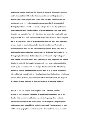small encouragement to us in working through all manner of difficulty to reach that
end. 6. He made him vividly realize the nature and nearness of the judgments he
foretold. This was the purpose 6f the visions of the rod of the almond tree and the
seething pot (vers. 11—15; for explanation, see exegesis). The first vision told of
God's judgment close at hand. The second, of the quarter whence these jud-rmcnts
come, and of the fierce, furious character of the foes who should come upon" them.
Jeremiah was enabled to " see well " the visions, that is, to realize very forcibly what
they meant. Oh, if we could but more vividly realize what the ano;er of God is against
sin ; if we could have a vision of the wrath of God ; with how much more power and
urgency should we plead with men to flee from the wrath to come! 7. Ver. 16: he
reminds Jeremiah of the sins that called for these judgments. A deep sense of sin is
indispensable to those who would earnestly warn of the doom of sin. 8. And (ver. 19)
God again gives his servant the blessed assurance, "They shall not prevail against
thee; for I am with thee to deliver thee." Thus did God equip the prophet and prepare
him for his work. His God supplied all his need. It was a stern warfare on which he
was to go, but he went not at his own charges. If we be summoned to difficult duty,
we shall be supplied with all-sufBcient strength. Only let us be careful to avail our-
selves of the help assured, lest (ver. 17) we be dismayed and God confound us before our
enemies. Dread, therefore, no commission that God entrusts thee with, for along with
it will ever be found the grace, all the grace, needed for its successful discharge.
Ver. 10. — The vast compass of the prophet's work. I. The wide extent the
prophecies cover. Primarily they had to do with Jerusalem and Judah and all the
families of the house of Israel. But this was only the beginning. They went on to
affect in the most intimate way all the nations and the kingdoms. The principles of
righteousness and truth and Divine authority concern all. They can no more be kept
within certain geographical bounds than can the clouds and rains of heaven. On this
 
