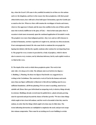 day, when the Great I AM came to the youthful Jeremiah, he set him over the nations
and over the kingdoms, and here is the reason why these prophecies, with their grand
ethical deliverances, have still such a firm hold upon Christendom, upon the Gentile just
as much as the Jew. Wherever there still remains the worshipper of stocks and stones,
wherever the oppressor is found, and the man who confides in the arm of flesh, and the
man who is utterly indifferent to the glory of God, — then in that same place there is
occasion to insist most strenuously upon the continued application of Jeremiah's words.
The prophets were more than indignant patriots ; they were and are still witnesses to
an ideal of humanity, nowhere regarded as it ought to be, and only too often nes;lected,
if not contemptuously denied. He who came forth to condemn his own people for
lapsing into idolatry did thereby equally condemn other nations for not departing from
it. I'he gospel for every creature is preceded by a body of prophecy, which is shown
also to concern every creature, not by laborious inference, but by such explicit words as
we find in this verse.
II. The depth of the work to which these prophecies point. The work is hot
only wide ; it is deep as it is wide. The ultimate aim is set forth in two figures :
1. Building. 2. Planting. On these two figures Paul dwells very suggestively in
writing to the Corinthians. The constructive work of God in the human soul needs
more than one figure sufficiently to illustrate it. But all true building must be on a
sufficient foundation ; all Divine planting, if it is to come to anything, must be in a
suitable soil. Hence there goes beforehand an unsparing work, to destroy things already
in existence. Buildings already erected must be pulled down ; plants alroady growing
must be uprooted and put beyond the chance of further growth. "We have done things
which ought to have been left undone; and the word to Jeremiah is that they must be
undone, in order that the things which ought to be done may be fully done. The
terms indicating destruction are multiplied to emphasize the need, and prevent escape
into ruinous compromise. There must be no tacking on of a new building to certain
 