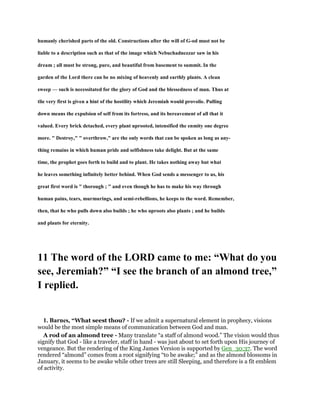 humanly cherished parts of the old. Constructions after the will of G-od must not be
liable to a description such as that of the image which Nebuchadnezzar saw in his
dream ; all must be strong, pure, and beautiful from basement to summit. In the
garden of the Lord there can be no mixing of heavenly and earthly plants. A clean
sweep — such is necessitated for the glory of God and the blessedness of man. Thus at
tlie very first is given a hint of the hostility which Jeremiah would provolie. Pulling
down means the expulsion of self from its fortress, and its bereavement of all that it
valued. Every brick detached, every plant uprooted, intensified the enmity one degree
more. " Destroy," " overthrow," are the only words that can be spoken as long as any-
thing remains in which human pride and selfishness take delight. But at the same
time, the prophet goes forth to build and to plant. He takes nothing away but what
he leaves something infinitely better behind. When God sends a messenger to us, his
great first word is " thorough ; " and even though he has to make his way through
human pains, tears, murmurings, and semi-rebellions, he keeps to the word. Remember,
then, that he who pulls down also builds ; he who uproots also plants ; and he builds
and plauts for eternity.
11 The word of the LORD came to me: “What do you
see, Jeremiah?” “I see the branch of an almond tree,”
I replied.
1. Barnes, “What seest thou? - If we admit a supernatural element in prophecy, visions
would be the most simple means of communication between God and man.
A rod of an almond tree - Many translate “a staff of almond wood.” The vision would thus
signify that God - like a traveler, staff in hand - was just about to set forth upon His journey of
vengeance. But the rendering of the King James Version is supported by Gen_30:37. The word
rendered “almond” comes from a root signifying “to be awake;” and as the almond blossoms in
January, it seems to be awake while other trees are still Sleeping, and therefore is a fit emblem
of activity.
 