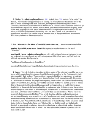 2. Clarke, “A rod of an almond tree - ‫שקד‬ shaked, from ‫שקד‬ shakad, “to be ready,” “to
hasten,” “to watch for an opportunity to do a thing,” to awake; because the almond tree is the
first to flower and bring forth fruit. Pliny says, Floret prima omnium amygdala mense
Januario; Martio vero pomum maturat. It blossoms in January, when other trees are locked up
in their winter’s repose; and it bears fruit in March, just at the commencement of spring, when
other trees only begin to bud. It was here the symbol of that promptitude with which God was
about to fulfill his promises and threatening. As a rod, says Dahler, is an instrument of
punishment, the rod of the almond may be intended here as the symbol of that punishment
which the prophet was about to announce.
3. Gill, “Moreover, the word of the Lord came unto me,.... At the same time as before:
saying, Jeremiah, what seest thou? The Septuagint version leaves out the word
"Jeremiah":
and I said, I see a rod of an almond tree; a dry stick, without leaves or fruit upon it, and
yet he knew it to be an almond tree stick; though some think it had leaves and fruit on it, by
which it was known. The Targum is,
"and I said, a king hastening to do evil I see;''
meaning Nebuchadnezzar, king of Babylon, hastening to bring destruction upon the Jews.
4. Henry, “Here, I. God gives Jeremiah, in vision, a view of the principal errand he was to go
upon, which was to foretel the destruction of Judah and Jerusalem by the Chaldeans, for their
sins, especially their idolatry. This was at first represented to him in a way proper to make an
impression upon him, that he might have it upon his heart in all his dealings with this people.
1. He intimates to him that the people were ripening apace for ruin and that ruin was hastening
apace towards them. God, having answered his objection, that he was a child, goes on to initiate
him in the prophetical learning and language; and, having promised to enable him to speak
intelligibly to the people, he here teaches him to understand what God says to him; for prophets
must have eyes in their heads as well as tongues, must be seers as well as speakers. He therefore
asks him, “Jeremiah, what seest thou? Look about thee, and observe now.” And he was soon
aware of what was presented to him: “I see a rod, denoting affliction and chastisement, a
correcting rod hanging over us; and it is a rod of an almond-tree, which is one of the forwardest
trees in the spring, is in the bud and blossom quickly, when other trees are scarcely broken out;”
it flourishes, says Pliny, in the month of January, and by March has ripe fruits; hence it is called
in the Hebrew, Shakedh, the hasty tree. Whether this rod that Jeremiah saw had already
budded, as some think, or whether it was stripped and dry, as others think, and yet Jeremiah
knew it to be of an almond-tree, as Aaron's rod was, is uncertain; but God explained it in the
next words (v. 12):
 