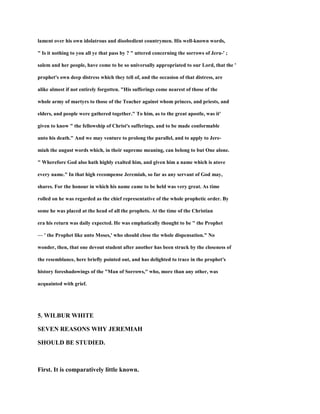 lament over his own idolatrous and disobedient countrymen. His well-known words,
" Is it nothing to you all ye that pass by ? " uttered concerning the sorrows of Jeru-' ;
salem and her people, have come to be so universally appropriated to our Lord, that the '
prophet's own deep distress which they tell of, and the occasion of that distress, are
alike almost if not entirely forgotten. "His sufferings come nearest of those of the
whole army of martyrs to those of the Teacher against whom princes, and priests, and
elders, and people were gathered together." To him, as to the great apostle, was it'
given to know " the fellowship of Christ's sufferings, and to be made conformable
unto his death." And we may venture to prolong the parallel, and to apply to Jere-
miah the august words which, in their supreme meaning, can belong to but One alone.
" Wherefore God also hath highly exalted him, and given him a name which is atove
every name." In that high recompense Jeremiah, so far as any servant of God may,
shares. For the honour in which his name came to be held was very great. As time
rolled on he was regarded as the chief representative of the whole prophetic order. By
some he was placed at the head of all the prophets. At the time of the Christian
era his return was daily expected. He was emphatically thought to be " the Prophet
— ' the Prophet like unto Moses,' who should close the whole dispensation." No
wonder, then, that one devout student after another has been struck by the closeness of
the resemblance, here briefly pointed out, and has delighted to trace in the prophet's
history foreshadowings of the "Man of Sorrows," who, more than any other, was
acquainted with grief.
5. WILBUR WHITE
SEVEN REASONS WHY JEREMIAH
SHOULD BE STUDIED.
First. It is comparatively little known.
 