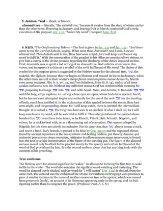 5. Jamison, “rod — shoot, or branch.
almond tree — literally, “the wakeful tree,” because it awakes from the sleep of winter earlier
than the other trees, flowering in January, and bearing fruit in March; symbol of God’s early
execution of His purpose; Jer_1:12, “hasten My word” (compare Amo_8:3).
6. K&D, “The Confirmatory Tokens. - The first is given in Jer_1:11 and Jer_1:12 : "And there
came to me the word of Jahveh, saying, What seest thou, Jeremiah? And I said, I see an
almond rod. Then Jahveh said to me, Thou hast seen aright: for I will keep watch over my
word to fulfil it." With the consecration of the prophet to his office are associated two visions, to
give him a surety of the divine promise regarding the discharge of the duties imposed on him.
First, Jeremiah sees in spirit a rod or twig of an almond tree. God calls his attention to this
vision, and interprets it to him as a symbol of the swift fulfilment of His word. The choice of this
symbol for the purpose given is suggested by the Hebrew name for the almond tree, ‫ד‬ ֵ‫ק‬ ָ‫,שׁ‬ the
wakeful, the vigilant; because this tree begins to blossom and expand its leaves in January, when
the other trees are still in their winter's sleep (florat omnium prima mense Januario, Martio
vero poma maturat. Plin. h. n. xvi. 42, and Von Schubert, Reise iii. S. 14), and so of all trees
awakes earliest to new life. Without any sufficient reason Graf has combated this meaning for
‫ד‬ ֵ‫ק‬ ָ‫,שׁ‬ proposing to change ‫ד‬ ֵ‫ק‬ ָ‫שׁ‬ into ‫ד‬ ֵ‫ּק‬‫שׁ‬, and, with Aquil., Sym., and Jerome, to translate ‫ל‬ ֵ ַ‫מ‬ ‫ד‬ ֵ‫ּק‬‫שׁ‬
watchful twig, virga vigilans, i.e., a twig whose eyes are open, whose buds have opened, burst;
but he has not even attempted to give any authority for the use of the verb ‫ד‬ ַ‫ק‬ ָ‫שׁ‬ for the bursting
of buds, much less justified it. In the explanation of this symbol between the words, thou hast
seen aright, and the grounding clause, for I will keep watch, there is omitted the intermediate
thought: it is indeed a ‫ד‬ ֵ‫ק‬ ָ‫.שׁ‬ The twig thou hast seen is an emblem of what I shall do; for I will
keep watch over my word, will be watchful to fulfil it. This interpretation of the symbol shows
besides that ‫ל‬ ֵ ַ‫מ‬ is not here to be taken, as by Kimchi, Vatabl., Seb. Schmidt, Nägelsb., and
others, for a stick to beat with, or as a threatening rod of correction. The reasons alleged by
Nägelsb. for this view are utterly inconclusive. For his assertion, that ‫ל‬ ֵ ַ‫מ‬ always means a stick,
and never a fresh, leafy branch, is proved to be false by Gen_30:37; and the supposed climax
found by ancient expositors in the two symbols: rod-boiling caldron, put thus by Jerome: qui
noluerint percutiente virga emendari, mittentur in ollam aeneam atque succensam, is forced
into the text by a false interpretation of the figure of the seething pot. The figure of the almond
rod was meant only to afford to the prophet surety for the speedy and certain fulfilment of the
word of God proclaimed by him. It is the second emblem alone that has anything to do with the
contents of his preaching.
Tree emblems
The Hebrew word for almond signifies the “waker,” in allusion to its being the first tree to wake
to life in the winter. The word also contains the signification of watching and hastening. The
word for almond tree is shaked, and the word for “I will hasten” (Jer_1:12) is shoked, from the
same root. The almond was the emblem of the Divine forwardness in bringing God’s promises to
pass. A similar instance in the name of another rosaceous tree is the apricot, which was named
from praecocia (early), on account of its blossoms appearing early in the spring, and its fruit
ripening earlier than its congener the peach. (Professor Post, F. L. S.)
 