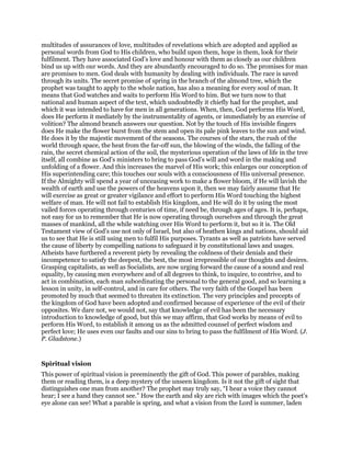 multitudes of assurances of love, multitudes of revelations which are adopted and applied as
personal words from God to His children, who build upon them, hope in them, look for their
fulfilment. They have associated God’s love and honour with them as closely as our children
bind us up with our words. And they are abundantly encouraged to do so. The promises for man
are promises to men. God deals with humanity by dealing with individuals. The race is saved
through its units. The secret promise of spring in the branch of the almond tree, which the
prophet was taught to apply to the whole nation, has also a meaning for every soul of man. It
means that God watches and waits to perform His Word to him. But we turn now to that
national and human aspect of the text, which undoubtedly it chiefly had for the prophet, and
which it was intended to have for men in all generations. When, then, God performs His Word,
does He perform it mediately by the instrumentality of agents, or immediately by an exercise of
volition? The almond branch answers our question. Not by the touch of His invisible fingers
does He make the flower burst from the stem and open its pale pink leaves to the sun and wind.
He does it by the majestic movement of the seasons. The courses of the stars, the rush of the
world through space, the heat from the far-off sun, the blowing of the winds, the falling of the
rain, the secret chemical action of the soil, the mysterious operation of the laws of life in the tree
itself, all combine as God’s ministers to bring to pass God’s will and word in the making and
unfolding of a flower. And this increases the marvel of His work; this enlarges our conception of
His superintending care; this touches our souls with a consciousness of His universal presence.
If the Almighty will spend a year of unceasing work to make a flower bloom, if He will lavish the
wealth of earth and use the powers of the heavens upon it, then we may fairly assume that He
will exercise as great or greater vigilance and effort to perform His Word touching the highest
welfare of man. He will not fail to establish His kingdom, and He will do it by using the most
vailed forces operating through centuries of time, if need be, through ages of ages. It is, perhaps,
not easy for us to remember that He is now operating through ourselves and through the great
masses of mankind, all the while watching over His Word to perform it, but so it is. The Old
Testament view of God’s use not only of Israel, but also of heathen kings and nations, should aid
us to see that He is still using men to fulfil His purposes. Tyrants as well as patriots have served
the cause of liberty by compelling nations to safeguard it by constitutional laws and usages.
Atheists have furthered a reverent piety by revealing the coldness of their denials and their
incompetence to satisfy the deepest, the best, the most irrepressible of our thoughts and desires.
Grasping capitalists, as well as Socialists, are now urging forward the cause of a sound and real
equality, by causing men everywhere and of all degrees to think, to inquire, to contrive, and to
act in combination, each man subordinating the personal to the general good, and so learning a
lesson in unity, in self-control, and in care for others. The very faith of the Gospel has been
promoted by much that seemed to threaten its extinction. The very principles and precepts of
the kingdom of God have been adopted and confirmed because of experience of the evil of their
opposites. We dare not, we would not, say that knowledge of evil has been the necessary
introduction to knowledge of good, but this we may affirm, that God works by means of evil to
perform His Word, to establish it among us as the admitted counsel of perfect wisdom and
perfect love; He uses even our faults and our sins to bring to pass the fulfilment of His Word. (J.
P. Gladstone.)
Spiritual vision
This power of spiritual vision is preeminently the gift of God. This power of parables, making
them or reading them, is a deep mystery of the unseen kingdom. Is it not the gift of sight that
distinguishes one man from another? The prophet may truly say, “I hear a voice they cannot
hear; I see a hand they cannot see.” How the earth and sky are rich with images which the poet’s
eye alone can see! What a parable is spring, and what a vision from the Lord is summer, laden
 