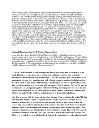 with all riches, gentle and hospitable beyond all parallel! With the mountains girdling thee
round, as if to shut thee up in prison, and suddenly opening to let thee through into larger
liberties—what seest thou? I see beauty, order, strength, majesty, and infinite munificence of
grace and loveliness. Look at the moral world, and say what seest thou. Think of its sinfulness,
its misery untold, its tumult and darkness and corruption, deep, manifold, and ever-increasing.
Is there any cure for disease so cruel, so deadly? What seest thou? I see a Cross, and one upon it
like unto the Son of Man, and in His weakness He is mighty, in His poverty He is rich, in His
death is the infinite virtue of atonement. I see a Cross, its head rises to heaven, and on it is
written, “The blood of Jesus Christ cleanseth from all sin,” and from it there comes a voice,
saying, “Turn ye, turn ye, why will ye die? Believe in Me, and live forever.” And far away in the
distance, what seest thou? Across the seething sea of time, standing high above all earthly
affairs, yet inseparably connected with them, what is that glistening object? It is fairer than the
sun when he shineth in the fulness of his strength, and marvellous is its fascination alike for the
evil and the good: the evil look upon it until their knees tremble and their bones melt like wax,
and the good look unto it, and praise the Lord in a song of thankfulness and hope. What is it? It
is a great white throne whence the living Judge sends out His just and final decrees. (J. Parker,
D. D.)
Natural objects setting forth Divine dispensations
In his later days it was the habit of Wm. Wilberforce, before retiring to rest, to seek in the
natural objects about him, to be afresh assured of his Father’s love and presence. “I was walking
with him,” says a friend, “in a verandah, watching for the opening of a night-blowing Cereus. As
we stood in eager expectation, it suddenly burst wide open before us. ‘It reminds me,’ said he, ‘of
the dispensations of Divine providence first breaking on the glorified eye, when they shall fully
unfold, and appear as beautiful as they are complete.’”
7. Calvin, “God confirms in this passage what he had previously said of the power of his
word. These two verses, then, are to be taken as explanatory, for no new subject is
introduced; but the former part is confirmed — that the Prophets spoke not in vain, or to
no purpose, because they were invested with celestial power to plant and to build, and, on
the other hand, to pull down and to root up, according to what we have quoted from Paul,
who says that true teachers are armed with such power. (2 Corinthians 10:5, 6) We have in
readiness, he says, vengeance against all the unbelieving, however proud they may be: and
though their height may terrify the whole world, yet we have a sword in our hands which
will stay them; for God’s word has sufficient power to destroy the rebellious.
God then proceeds with the same subject when he says, What seest thou, Jeremiah? He had
set before him a staff or a rod of almond, as some render the word: and ‫,שקר‬ shaked,
means an almond; but as it comes from a verb which means to watch or to hasten, we
cannot fitly render it here, almond. I do not, however, deny that the Hebrew word has this
meaning. But it is written here with Kamets; the participle which afterwards follows has
Holem: we hence see what affinity there is between the two words. The word ‫,שקר‬ shaked,
an almond, is derived from the verb, ‫,שקר‬ shakad, to watch; and it has been thought that
this tree is so called, because it brings forth fruit earlier than other trees; for almonds, as it
 