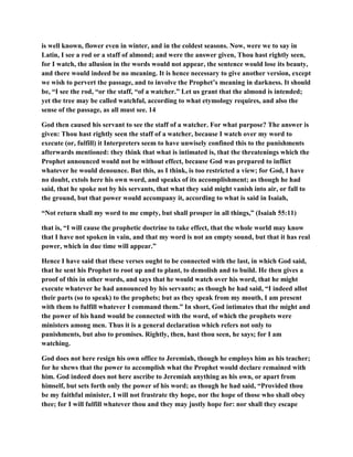 is well known, flower even in winter, and in the coldest seasons. Now, were we to say in
Latin, I see a rod or a staff of almond; and were the answer given, Thou hast rightly seen,
for I watch, the allusion in the words would not appear, the sentence would lose its beauty,
and there would indeed be no meaning. It is hence necessary to give another version, except
we wish to pervert the passage, and to involve the Prophet’s meaning in darkness. It should
be, “I see the rod, “or the staff, “of a watcher.” Let us grant that the almond is intended;
yet the tree may be called watchful, according to what etymology requires, and also the
sense of the passage, as all must see. 14
God then caused his servant to see the staff of a watcher. For what purpose? The answer is
given: Thou hast rightly seen the staff of a watcher, because I watch over my word to
execute (or, fulfill) it Interpreters seem to have unwisely confined this to the punishments
afterwards mentioned: they think that what is intimated is, that the threatenings which the
Prophet announced would not be without effect, because God was prepared to inflict
whatever he would denounce. But this, as I think, is too restricted a view; for God, I have
no doubt, extols here his own word, and speaks of its accomplishment; as though he had
said, that he spoke not by his servants, that what they said might vanish into air, or fall to
the ground, but that power would accompany it, according to what is said in Isaiah,
“Not return shall my word to me empty, but shall prosper in all things,” (Isaiah 55:11)
that is, “I will cause the prophetic doctrine to take effect, that the whole world may know
that I have not spoken in vain, and that my word is not an empty sound, but that it has real
power, which in due time will appear.”
Hence I have said that these verses ought to be connected with the last, in which God said,
that he sent his Prophet to root up and to plant, to demolish and to build. He then gives a
proof of this in other words, and says that he would watch over his word, that he might
execute whatever he had announced by his servants; as though he had said, “I indeed allot
their parts (so to speak) to the prophets; but as they speak from my mouth, I am present
with them to fulfill whatever I command them.” In short, God intimates that the might and
the power of his hand would be connected with the word, of which the prophets were
ministers among men. Thus it is a general declaration which refers not only to
punishments, but also to promises. Rightly, then, hast thou seen, he says; for I am
watching.
God does not here resign his own office to Jeremiah, though he employs him as his teacher;
for he shews that the power to accomplish what the Prophet would declare remained with
him. God indeed does not here ascribe to Jeremiah anything as his own, or apart from
himself, but sets forth only the power of his word; as though he had said, “Provided thou
be my faithful minister, I will not frustrate thy hope, nor the hope of those who shall obey
thee; for I will fulfill whatever thou and they may justly hope for: nor shall they escape
 