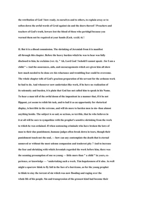 the retribution of God ! how ready, to ourselves and to others, to explain away or to
soften down the awful words of Grod against sin and the doers thereof ! Preachers and
teachers of God's truth, beware lest the blood of those who perishgd because you
warned them not be required at your hands (Ezek. xxxiii. 6) !
II. But it is a dbead commission. The shrinking of Jeremiah from it is manifest
all through this chapter. Before the heavy burden which he was to bear was fully
disclosed to him, he exclaims (ver. 6), " Ah, Lord God ! behold I cannot speak : for I am a
child." « And the assurances, aids, and encouragements which are given him all show
how much needed to be done ere his reluctance and trembling fear could be overcome.
The whole chapter tells of God's gracious preparation of his servant for the arduous work
he had to do. And whosoever now undertakes like work, if he have no realization of
its solemnity and burden, it is plain that God has not called him to speak in his Name.
To hear a man tell of the awful doom of the impenitent in a manner that, if it be not
flippant, yet seems to relish his task, and to hail it as an opportunity for rhetorical
display, is horrible in the extreme, and will do more to harden men in sin- than almost
anything beside. The subject is so sad, so serious, so terrible, that he who believes in
it at all will be sure to sympathize with the prophet's sensitive shrinking from the work
to which he was ordained. If when sentencing criminals who have broken the laws of
man to their due punishment, humane judges often break down in tears, though their
punishment touch not the soul, — how can any contemplate the death that is eternal
unmoved or without the most solemn compassion and tenderest pity ? And to increase
the fear and shrinking with which Jeremiah regarded the work before him, there was
the seaming presumption of one so young — little more than " a child " in years, ex-
perience, or knowledge — ^undertaking such a work. Tim hopelessness of it also. As well
might a sparrow think to fly full in the face of a hurricane, as for the young prophet
to think to stay the torrent of sin which was now flooding and raging over the
whole life of his people. Sin and transgression of the grossest kind had become their
 