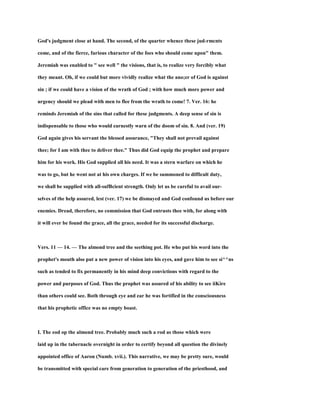 God's judgment close at hand. The second, of the quarter whence these jud-rmcnts
come, and of the fierce, furious character of the foes who should come upon" them.
Jeremiah was enabled to " see well " the visions, that is, to realize very forcibly what
they meant. Oh, if we could but more vividly realize what the ano;er of God is against
sin ; if we could have a vision of the wrath of God ; with how much more power and
urgency should we plead with men to flee from the wrath to come! 7. Ver. 16: he
reminds Jeremiah of the sins that called for these judgments. A deep sense of sin is
indispensable to those who would earnestly warn of the doom of sin. 8. And (ver. 19)
God again gives his servant the blessed assurance, "They shall not prevail against
thee; for I am with thee to deliver thee." Thus did God equip the prophet and prepare
him for his work. His God supplied all his need. It was a stern warfare on which he
was to go, but he went not at his own charges. If we be summoned to difficult duty,
we shall be supplied with all-sufBcient strength. Only let us be careful to avail our-
selves of the help assured, lest (ver. 17) we be dismayed and God confound us before our
enemies. Dread, therefore, no commission that God entrusts thee with, for along with
it will ever be found the grace, all the grace, needed for its successful discharge.
Vers. 11 — 14. — The almond tree and the seething pot. He who put his word into the
prophet's mouth also put a new power of vision into his eyes, and gave him to see si^^ns
such as tended to fix permanently in his mind deep convictions with regard to the
power and purposes of God. Thus the prophet was assured of his ability to see iiKire
than others could see. Both through eye and ear he was fortified in the consciousness
that his prophetic office was no empty boast.
I. The eod op the almond tree. Probably much such a rod as those which were
laid up in the tabernacle overnight in order to certify beyond all question the divinely
appointed office of Aaron (Numb. xvii.). This narrative, we may be pretty sure, would
be transmitted with special care from generation to generation of the priesthood, and
 