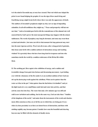 to it the mind of Jeremiah may at once have turned. That rod which once helped the
priest is now found helping the prophet. It was the sign of how much living and
fructifying energy might break forth where there was only the appearance of death.
Tiie auditors of Jeremiah's prophecies might say they saw no sign of impending
calamities. In all self-confidence they might say, " Peace and prosperity will last out
our time." And so Jeremiah goes forth with the remembrance of the almond rod, well
assured that by God's power the most unexpected things may happen with the utmost
suddenness. The words of prophecy may long lie dormant, and some may treat them
as dead and obsolete ; but none can tell at what moment the long quiescent may start
into the most vigorous activity. Was it not all at once, after a long period of quietude,
that Jesus came forth with a sudden outburst of miraculous energy and teaching
wisdom? It is precisely those who have been long tieati in trespasses and sins who
sometimes startle the world by a sudden exuberance of the Divine life within
them.
II. The seething pot. Here again is the exhibition of energy, and a sudden and
irresistible change from quiet into furious and threatening movement. A pot boiling
over with the vehemence of the fire under it, is an excellent emblem of how God can
stir up his destroying wrath against the rebellious. What can be quieter than the
water as it lies in the pot ? what quieter than the fuel before it is kindled ? and yet
the light touch of a very small flame sends fuel and water into activity, and that
activity soon rises into fury. The water that only a few minutes ago was still and
cold is now turbulent and scalding. Just in the same way, God can take these " families
of the kingdoms of the north," and make them the instruments of his wrath and chastise-
ment, little conscious as they are of all the use to which they are being put. Every-
wliere in close proximity to us there are latent forces of destruction, and these with
staitling rapidity may become patent. Consider how soon the beautiful and cheering
heavens may be filled with the elements of deadly storm.
 