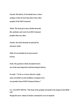 Second. The history of Jeremiah bears a closer
analogy to that of Jesus than that of any other
prophet of the Old Testament.
Third. The book gives more details about the
life, methods, and work of an Old Testament
prophet than any other.
Fourth. The book abounds in material for
character study.
Fifth. It is invaluable for its great moral
lessons.
Sixth. The period in which Jeremiah lived is
one of the most important and interesting in history.
Seventh. " So far as we have data for a judg-
ment, Jeremiah was the healthiest, strongest, brav-
est, grandest man of Old Testament history."
6. L. ELLIOTT BINNS, "The book of the prophet Jeremiah is the longest in the Bible ^
and
though the mere volume of matter contained in even an inspired
 
