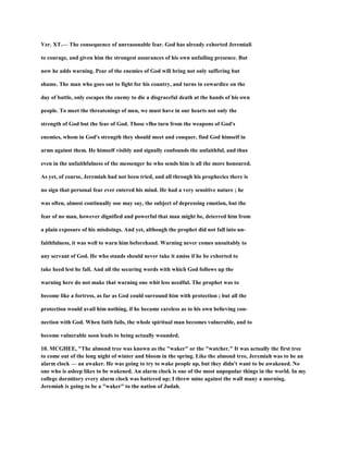Ver. XT.— The consequence of unreasonable fear. God has already exhorted Jeremiali
to courage, and given him the strongest assurances of his own unfailing presence. But
now he adds warning. Pear of the enemies of God will bring not only suffering but
shame. The man who goes out to fight for his country, and turns in cowardice on the
day of battle, only escapes the enemy to die a disgraceful death at the hands of his own
people. To meet the threatenings of men, we must have in our hearts not only the
strength of God but the fear of God. Those vfho turn from the weapons of God's
enemies, whom in God's strength they should meet and conquer, find God himself in
arms against them. He himself visibly and signally confounds the unfaithful, and thus
even in the unfaithfulness of the messenger he who sends him is all the more honoured.
As yet, of course, Jeremiah had not been tried, and all through his prophecies there is
no sign that personal fear ever entered his mind. He had a very sensitive nature ; he
was often, almost continually ooe may say, the subject of depressing emotion, but the
fear of no man, however dignified and powerful that man might be, deterred him from
a plain exposure of his misdoings. And yet, although the prophet did not fall into un-
faithfulness, it was well to warn him beforehand. Warning never comes unsuitably to
any servant of God. He who stands should never take it amiss if he be exhorted to
take heed lest he fall. And all the securing words with which God follows up the
warning here do not make that warning one whit less needful. The prophet was to
become like a fortress, as far as God could surround him with protection ; but all the
protection would avail him nothing, if he became careless as to his own believing con-
nection with God. When faith fails, the whole spiritual man becomes vulnerable, and to
become vulnerable soon leads to being actually wounded.
10. MCGHEE, "The almond tree was known as the "waker" or the "watcher." It was actually the first tree
to come out of the long night of winter and bloom in the spring. Like the almond tree, Jeremiah was to be an
alarm clock — an awaker. He was going to try to wake people up, but they didn't want to be awakened. No
one who is asleep likes to be wakened. An alarm clock is one of the most unpopular things in the world. In my
college dormitory every alarm clock was battered up; I threw mine against the wall many a morning.
Jeremiah is going to be a "waker" to the nation of Judah.
 