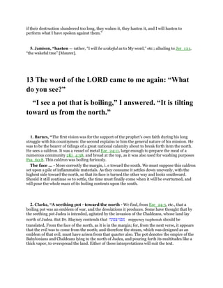 if their destruction slumbered too long, they waken it, they hasten it, and I will hasten to
perform what I have spoken against them.”
5. Jamison, “hasten — rather, “I will be wakeful as to My word,” etc.; alluding to Jer_1:11,
“the wakeful tree” [Maurer].
13 The word of the LORD came to me again: “What
do you see?”
“I see a pot that is boiling,” I answered. “It is tilting
toward us from the north.”
1. Barnes, “The first vision was for the support of the prophet’s own faith during his long
struggle with his countrymen: the second explains to him the general nature of his mission. He
was to be the bearer of tidings of a great national calamity about to break forth item the north.
He sees a caldron. It was a vessel of metal Eze_24:11, large enough to prepare the meal of a
numerous community 2Ki_4:38, and broad at the top, as it was also used for washing purposes
Psa_60:8. This caldron was boiling furiously.
The face ... - More correctly the margin, i. e toward the south. We must suppose this caldron
set upon a pile of inflammable materials. As they consume it settles down unevenly, with the
highest side toward the north, so that its face is turned the other way and looks southward.
Should it still continue so to settle, the time must finally come when it will be overturned, and
will pour the whole mass of its boiling contents upon the south.
2. Clarke, “A seething pot - toward the north - We find, from Eze_24:3, etc., that a
boiling pot was an emblem of war, and the desolations it produces. Some have thought that by
the seething pot Judea is intended, agitated by the invasion of the Chaldeans, whose land lay
north of Judea. But Dr. Blayney contends that ‫מפני‬‫צפונה‬ mippeney tsaphonah should be
translated, From the face of the north, as it is in the margin; for, from the next verse, it appears
that the evil was to come from the north; and therefore the steam, which was designed as an
emblem of that evil, must have arisen from that quarter also. The pot denotes the empire of the
Babylonians and Chaldeans lying to the north of Judea, and pouring forth its multitudes like a
thick vapor, to overspread the land. Either of these interpretations will suit the text.
 