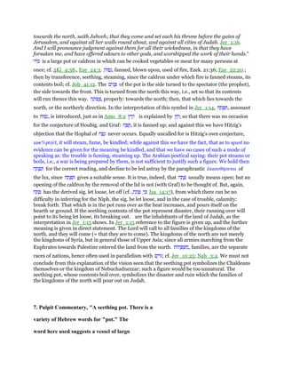towards the north, saith Jahveh; that they come and set each his throne before the gates of
Jerusalem, and against all her walls round about, and against all cities of Judah. Jer_1:16.
And I will pronounce judgment against them for all their wickedness, in that they have
forsaken me, and have offered odours to other gods, and worshipped the work of their hands."
‫יר‬ ִ‫ס‬ is a large pot or caldron in which can be cooked vegetables or meat for many persons at
once; cf. 2Ki_4:38., Eze_24:3. ַ‫פוּח‬ָ‫,נ‬ fanned, blown upon, used of fire, Ezek. 21:36; Eze_22:20.;
then by transference, seething, steaming, since the caldron under which fire is fanned steams, its
contents boil; cf. Job_41:12. The ‫ים‬ִ‫נ‬ ָ of the pot is the side turned to the spectator (the prophet),
the side towards the front. This is turned from the north this way, i.e., set so that its contents
will run thence this way. ָ‫ּונ‬‫פ‬ ָ‫צ‬‫ה‬ , properly: towards the north; then, that which lies towards the
north, or the northerly direction. In the interpretation of this symbol in Jer_1:14, ‫ח‬ ַ‫ת‬ ָ ִ , assonant
to ַ‫פוּח‬ָ‫,נ‬ is introduced, just as in Amo_8:2 ‫ץ‬ִ‫י‬ ַ‫ק‬ is explained by ‫ץ‬ ֵ‫;ק‬ so that there was no occasion
for the conjecture of Houbig. and Graf: ‫ח‬ ַ ֻ , it is fanned up; and against this we have Hitzig's
objection that the Hophal of ‫ח‬ ַ‫פ‬ָ‫נ‬ never occurs. Equally uncalled for is Hitzig's own conjecture,
xaw%pt@f, it will steam, fume, be kindled; while against this we have the fact, that as to xpanf no
evidence can be given for the meaning be kindled, and that we have no cases of such a mode of
speaking as: the trouble is fuming, steaming up. The Arabian poetical saying: their pot steams or
boils, i.e., a war is being prepared by them, is not sufficient to justify such a figure. We hold then
‫ח‬ ַ‫ת‬ ָ ִ for the correct reading, and decline to be led astray by the paraphrastic ᅚκκαυθήσεται of
the lxx, since ‫ח‬ ַ‫ת‬ ָ ִ gives a suitable sense. It is true, indeed, that ‫ח‬ ַ‫ת‬ ָ usually means open; but an
opening of the caldron by the removal of the lid is not (with Graf) to be thought of. But, again,
‫ח‬ ַ‫ת‬ ָ has the derived sig. let loose, let off (cf. ,‫ח‬ ַ‫ת‬ ָ ְ‫י‬ ָ Isa_14:17), from which there can be no
difficulty in inferring for the Niph. the sig. be let loose, and in the case of trouble, calamity:
break forth. That which is in the pot runs over as the heat increases, and pours itself on the
hearth or ground. If the seething contents of the pot represent disaster, their running over will
point to its being let loose, its breaking out. are the inhabitants of the land of Judah, as the
interpretation in Jer_1:15 shows. In Jer_1:15 reference to the figure is given up, and the further
meaning is given in direct statement. The Lord will call to all families of the kingdoms of the
north, and they will come (= that they are to come). The kingdoms of the north are not merely
the kingdoms of Syria, but in general those of Upper Asia; since all armies marching from the
Euphrates towards Palestine entered the land from the north. ‫ּות‬‫ח‬ ָ ְ‫שׁ‬ ִ‫,מ‬ families, are the separate
races of nations, hence often used in parallelism with ‫ם‬ִ‫ּוי‬ ; cf. Jer_10:25; Nah_3:4. We must not
conclude from this explanation of the vision seen that the seething pot symbolizes the Chaldeans
themselves or the kingdom of Nebuchadnezzar; such a figure would be too unnatural. The
seething pot, whose contents boil over, symbolizes the disaster and ruin which the families of
the kingdoms of the north will pour out on Judah.
7. Pulpit Commentary, "A seething pot. There is a
variety of Hebrew words for "pot." The
word here used suggests a vessel of largo
 
