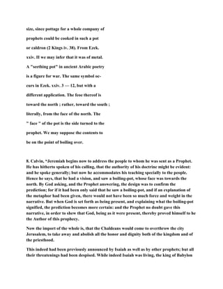 size, since pottage for a whole company of
prophets could be cooked in such a pot
or caldron (2 Kings iv. 38). From Ezek.
xxiv. II we may infer that it was of metal.
A "seething pot" in ancient Arabic poetry
is a figure for war. The same symbol oc-
curs in Ezek. xxiv. 3 — 12, but with a
different application. The feoe thereof is
toward the north ; rather, toward the south ;
literally, from the face of the north. The
" face " of the pot is the side turned to the
prophet. We may suppose the contents to
be on the point of boiling over.
8. Calvin, “Jeremiah begins now to address the people to whom he was sent as a Prophet.
He has hitherto spoken of his calling, that the authority of his doctrine might be evident:
and he spoke generally; but now he accommodates his teaching specially to the people.
Hence he says, that he had a vision, and saw a boiling-pot, whose face was towards the
north. By God asking, and the Prophet answering, the design was to confirm the
prediction; for if it had been only said that he saw a boiling-pot, and if an explanation of
the metaphor had been given, there would not have been so much force and weight in the
narrative. But when God is set forth as being present, and explaining what the boiling-pot
signified, the prediction becomes more certain: and the Prophet no doubt gave this
narrative, in order to shew that God, being as it were present, thereby proved himself to he
the Author of this prophecy.
Now the import of the whole is, that the Chaldeans would come to overthrow the city
Jerusalem, to take away and abolish all the honor and dignity both of the kingdom and of
the priesthood.
This indeed had been previously announced by Isaiah as well as by other prophets; but all
their threatenings had been despised. While indeed Isaiah was living, the king of Babylon
 