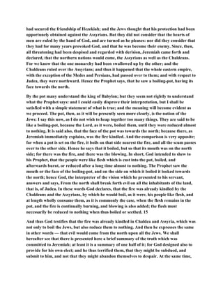 had secured the friendship of Hezekiah; and the Jews thought that his protection had been
opportunely obtained against the Assyrians. But they did not consider that the hearts of
men are ruled by the hand of God, and are turned as he pleases: nor did they consider that
they had for many years provoked God, and that he was become their enemy. Since, then,
all threatening had been despised and regarded with derision, Jeremiah came forth and
declared, that the northern nations would come, the Assyrians as well as the Chaldeans.
For we know that the one monarchy had been swallowed up by the other; and the
Chaldeans ruled over the Assyrians; and thus it happened that the whole eastern empire,
with the exception of the Medes and Persians, had passed over to them; and with respect to
Judea, they were northward. Hence the Prophet says, that he saw a boiling-pot, having its
face towards the north.
By the pot many understand the king of Babylon; but they seem not rightly to understand
what the Prophet says: and I could easily disprove their interpretation, but I shall be
satisfied with a simple statement of what is true; and the meaning will become evident as
we proceed. The pot, then, as it will be presently seen more clearly, is the nation of the
Jews: I say this now, as I do not wish to heap together too many things. They are said to be
like a boiling-pot, because the Lord, as it were, boiled them, until they were reduced almost
to nothing. It is said also, that the face of the pot was towards the north; because there, as
Jeremiah immediately explains, was the fire kindled. And the comparison is very apposite;
for when a pot is set on the fire, it boils on that side nearest the fire, and all the scum passes
over to the other side. Hence he says that it boiled, but so that its mouth was on the north
side; for there was the fire, and there was the blowing. In short, God intended to shew to
his Prophet, that the people were like flesh which is cast into the pot, boiled, and
afterwards burnt, or reduced after a long time almost to nothing. The Prophet saw the
mouth or the face of the boiling-pot, and on the side on which it boiled it looked towards
the north; hence God, the interpreter of the vision which he presented to his servant,
answers and says, From the north shall break forth evil on all the inhabitants of the land,
that is, of Judea. In these words God declares, that the fire was already kindled by the
Chaldeans and the Assyrians, by which he would boil, as it were, his people like flesh, and
at length wholly consume them, as it is commonly the case, when the flesh remains in the
pot, and the fire is continually burning, and blowing is also added; the flesh must
necessarily be reduced to nothing when thus boiled or seethed. 15
And thus God testifies that the fire was already kindled in Chaldea and Assyria, which was
not only to boil the Jews, but also reduce them to nothing. And then he expresses the same
in other words — that evil would come from the north upon all the Jews. We shall
hereafter see that there is presented here a brief summary of the truth which was
committed to Jeremiah; at least it is a summary of one half of it; for God designed also to
provide for his own elect; and he thus terrified them, that they might be subdued, and
submit to him, and not that they might abandon themselves to despair. At the same time,
 