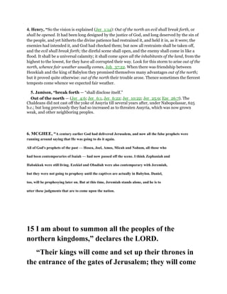 4. Henry, “So the vision is explained (Jer_1:14): Out of the north an evil shall break forth, or
shall be opened. It had been long designed by the justice of God, and long deserved by the sin of
the people, and yet hitherto the divine patience had restrained it, and held it in, as it were; the
enemies had intended it, and God had checked them; but now all restraints shall be taken off,
and the evil shall break forth; the direful scene shall open, and the enemy shall come in like a
flood. It shall be a universal calamity; it shall come upon all the inhabitants of the land, from the
highest to the lowest, for they have all corrupted their way. Look for this storm to arise out of the
north, whence fair weather usually comes, Job_37:22. When there was friendship between
Hezekiah and the king of Babylon they promised themselves many advantages out of the north;
but it proved quite otherwise: out of the north their trouble arose. Thence sometimes the fiercest
tempests come whence we expected fair weather.
5. Jamison, “break forth — “shall disclose itself.”
Out of the north — (Jer_4:6; Jer_6:1, Jer_6:22; Jer_10:22; Jer_25:9; Eze_26:7). The
Chaldeans did not cast off the yoke of Assyria till several years after, under Nabopolassar, 625
b.c.; but long previously they had so increased as to threaten Assyria, which was now grown
weak, and other neighboring peoples.
6. MCGHEE, “A century earlier God had delivered Jerusalem, and now all the false prophets were
running around saying that He was going to do it again.
All of God's prophets of the past — Hosea, Joel, Amos, Micah and Nahum, all those who
had been contemporaries of Isaiah — had now passed off the scene. I think Zephaniah and
Habakkuk were still living. Ezekiel and Obadiah were also contemporary with Jeremiah,
but they were not going to prophesy until the captives are actually in Babylon. Daniel,
too, will be prophesying later on. But at this time, Jeremiah stands alone, and he is to
utter these judgments that are to come upon the nation.
15 I am about to summon all the peoples of the
northern kingdoms,” declares the LORD.
“Their kings will come and set up their thrones in
the entrance of the gates of Jerusalem; they will come
 