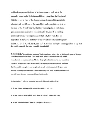 writing is no sure or final test of its importance — such a test, for
example, would make Ecclesiastes of higher value than the Epistles ol
St John — yet in view of the disappearance of many of the prophetic
utterances, it is evidence of the regard in which Jeremiah was held by
the men of the Jewish Church, that they were at pains to collect and
preserve so many narratives concerning his life, as well as writings
attributed to him. The importance of the book, however, does not
depend on its bulk, and had there come down to us only such fragments
as chh. ix., xv. 15 ff., xvii. 12 ff., and xx. 7 ff. it would hardly be an exaggeration to say that
Jeremiah was still the most valuable book in OT.
7. MCGHEE, "Jeremiah, the prophet of the broken heart, is the writer of this book. It is one of the most
remarkable books in the Bible. Every book in the Bible is remarkable, but this book is
remarkable in a very unusual way. Most of the prophets hide themselves and maintain a
character of anonymity. They do not project themselves on the pages of their prophecy.
But Jeremiah is a prophet whose prophecy is largely autobiographical. He gives to us
much of his own personal history. Let me run through this list of facts about him so that
you will know this man whom we will meet in this book.
1 . He was born a priest in Anathoth, just north of Jerusalem ( Jer. 1:1) .
2. He was chosen to be a prophet before he was born ( Jer. 1:5) .
3. He was called to the prophetic office while he was very young ( Jer. 1:6 ).
4. He was commissioned of God to be a prophet ( Jer. 1:9-10 ).
 
