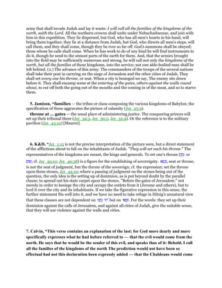 army that shall invade Judah and lay it waste: I will call all the families of the kingdoms of the
north, saith the Lord. All the northern crowns shall unite under Nebuchadnezzar, and join with
him in this expedition. They lie dispersed, but God, who has all men's hearts in his hand, will
bring them together; they lie at a distance from Judah, but God, who directs all men's steps, will
call them, and they shall come, though they be ever so far off. God's summons shall be obeyed;
those whom he calls shall come. When he has work to do of any kind he will find instruments to
do it, though he send to the utmost parts of the earth for them. And, that the armies brought
into the field may be sufficiently numerous and strong, he will call not only the kingdoms of the
north, but all the families of those kingdoms, into the service; not one able-bodied man shall be
left behind. (2.) The advance of this army. The commanders of the troops of the several nations
shall take their post in carrying on the siege of Jerusalem and the other cities of Judah. They
shall set every one his throne, or seat. When a city is besieged we say, The enemy sits down
before it. They shall encamp some at the entering of the gates, others against the walls round
about, to cut off both the going out of the mouths and the coming in of the meat, and so to starve
them.
5. Jamison, “families — the tribes or clans composing the various kingdoms of Babylon; the
specification of these aggravates the picture of calamity (Jer_25:9).
throne at ... gates — the usual place of administering justice. The conquering princes will
set up their tribunal there (Jer_39:3, Jer_39:5; Jer_52:9). Or the reference is to the military
pavilion (Jer_43:10) [Maurer].
6. K&D, “Jer_1:15 is not the precise interpretation of the picture seen, but a direct statement
of the afflictions about to fall on the inhabitants of Judah. "They will set each his throne." The
representatives of the kingdoms are meant, the kings and generals. To set one's throne (‫ן‬ ַ‫ת‬ָ‫נ‬ or
‫;שׂוּם‬ cf. Jer_43:10; Jer_49:38) is a figure for the establishing of sovereignty. ‫א‬ ֵ‫ס‬ ִⅴ, seat or throne,
is not the seat of judgment, but the throne of the sovereign; cf. the expression: set the throne
upon these stones, Jer_43:10; where a passing of judgment on the stones being out of the
question, the only idea is the setting up of dominion, as is put beyond doubt by the parallel
clause; to spread out his state carpet upon the stones. "Before the gates of Jerusalem:" not
merely in order to besiege the city and occupy the outlets from it (Jerome and others), but to
lord it over the city and its inhabitants. If we take the figurative expression in this sense, the
further statement fits well into it, and we have no need to take refuge in Hitzig's unnatural view
that these clauses are not dependent on ‫נוּ‬ ְ‫ֽת‬ָ‫נ‬ ‫'וגו‬ but on ‫אוּ‬ ָ‫.וּב‬ For the words: they set up their
dominion against the calls of Jerusalem, and against all cities of Judah, give the suitable sense,
that they will use violence against the walls and cities.
7. Calvin, “This verse contains an explanation of the last; for God more dearly and more
specifically expresses what he had before referred to — that the evil would come from the
north. He says that he would be the sender of this evil, and speaks thus of it: Behold, I call
all the families of the kingdoms of the north The prediction would not have been so
effectual had not this declaration been expressly added — that the Chaldeans would come
 