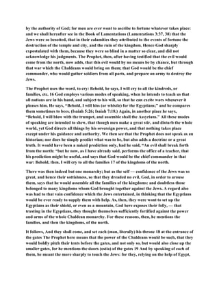 by the authority of God; for men are ever wont to ascribe to fortune whatever takes place:
and we shall hereafter see in the Book of Lamentations (Lamentations 3:37, 38) that the
Jews were so besotted, that in their calamities they attributed to the events of fortune the
destruction of the temple and city, and the ruin of the kingdom. Hence God sharply
expostulated with them, because they were so blind in a matter so clear, and did not
acknowledge his judgments. The Prophet, then, after having testified that the evil would
come from the north, now adds, that this evil would by no means be by chance, but through
that war which the Chaldeans would bring on them; that God would be the chief
commander, who would gather soldiers from all parts, and prepare an army to destroy the
Jews.
The Prophet uses the word, to cry: Behold, he says, I will cry to all the kindreds, or
families, etc. 16 God employs various modes of speaking, when he intends to teach us that
all nations are in his hand, and subject to his will, so that he can excite wars whenever it
pleases him. He says, “Behold, I will hiss (or whistle) for the Egyptians;” and he compares
them sometimes to bees. (Isaiah 5:26; Isaiah 7:18.) Again, in another place he says,
“Behold, I will blow with the trumpet, and assemble shall the Assyrians.” All these modes
of speaking are intended to shew, that though men make a great stir, and disturb the whole
world, yet God directs all things by his sovereign power, and that nothing takes place
except under his guidance and authority. We then see that the Prophet does not speak as an
historian; nor does he simply predict what was to be, but also adds a doctrine or a great
truth. It would have been a naked prediction only, had he said, “An evil shall break forth
from the north: “but he now, as I have already said, performs the office of a teacher, that
his prediction might be useful, and says that God would be the chief commander in that
war: Behold, then, I will cry to all the families 17 of the kingdoms of the north.
There was then indeed but one monarchy; but as the self — confidence of the Jews was so
great, and hence their sottishness, so that they dreaded no evil, God, in order to arouse
them, says that he would assemble all the families of the kingdoms: and doubtless those
belonged to many kingdoms whom God brought together against the Jews. A regard also
was had to that vain confidence which the Jews entertained, in thinking that the Egyptians
would be ever ready to supply them with help. As, then, they were wont to set up the
Egyptians as their shield, or even as a mountain, God here exposes their folly, — that
trusting in the Egyptians, they thought themselves sufficiently fortified against the power
and arms of the whole Chaldean monarchy. For these reasons, then, he mentions the
families, and then the kingdoms, of the north.
It follows, And they shall come, and set each (man, literally) his throne 18 at the entrance of
the gates The Prophet here means that the power of the Chaldeans would be such, that they
would boldly pitch their tents before the gates, and not only so, but would also close up the
smaller gates, for he mentions the doors (ostia) of the gates 19 And by speaking of each of
them, he meant the more sharply to touch the Jews: for they, relying on the help of Egypt,
 