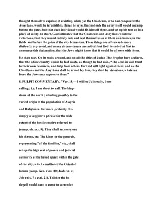 thought themselves capable of resisting, while yet the Chaldeans, who had conquered the
Assyrians, would be irresistible. Hence he says, that not only the army itself would encamp
before the gates, but that each individual would fix himself there, and set up his tent as in a
place of safety. In short, God intimates that the Chaldeans and Assyrians would be
victorious, that they would entirely rule and rest themselves as at their own homes, in the
fields and before the gates of the city Jerusalem. These things are afterwards more
distinctly expressed, and many circumstances are added: but God intended at first to
announce this declaration, that the Jews might know that it would be all over with them.
He then says, On its walls around, and on all the cities of Judah The Prophet here declares,
that the whole country would be laid waste, as though he had said, “The Jews in vain trust
to their own resources, and help from others, for God will fight against them; and as the
Chaldeans and the Assyrians shall be armed by him, they shall be victorious, whatever
force the Jews may oppose to them.”
8. PULPIT COMMENTARY, "Ver. 15.— I will oaU; literally, I om
calling ; i.e. I am about to call. The king-
doms of the north ; alluding possibly to the
varied origin of the population of Assyria
and Babylonia. But more probably It is
simply a suggestive phrase for the wide
extent of the hostile empire referred to
(comp. oh. xxr. 9). They shall set every one
his throne, etc. The kings or the generals,
representing "all the families," etc., shall
set up the high seat of power and judicial
authority at the broad space within the gate
of the city, which constituted the Oriental
forum (comp. Gen. xxiii. 10; Josh. xx. 4;
Job xxix. 7 ; xxxi. 21). Thither the be-
sieged would have to come to surrender
 