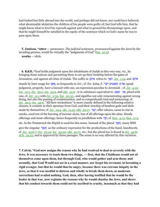 had looked but little abroad into the world, and perhaps did not know, nor could have believed,
what abominable idolatries the children of his people were guilty of; but God tells him, that he
might know what to level his reproofs against and what to ground his threatenings upon, and
that he might himself be satisfied in the equity of the sentence which in God's name he was to
pass upon them.
5. Jamison, “utter — pronounce. The judicial sentences, pronounced against the Jews by the
invading princes, would be virtually the “judgments of God” (Isa_10:5).
works — idols.
6. K&D, “God holds judgment upon the inhabitants of Judah in this very way, viz., by
bringing these nations and permitting them to set up their lordship before the gates of
Jerusalem, and against all cities of Judah. The suffix in ‫ם‬ ָ‫ּות‬‫א‬ refers to ‫י‬ ֵ‫ב‬ ְ‫ּשׁ‬‫י‬, Jer_1:14, and ‫ם‬ ָ‫ּות‬‫א‬
stands by later usage for ‫ם‬ ָ ִ‫,א‬ as frequently in Jer.; cf. Ew. §264, b. '‫ר‬ ֶ ִ ‫ים‬ ִ‫ט‬ ָ ְ‫שׁ‬ ִ‫מ‬ ‫ת־פ‬ ֶ‫,א‬ speak
judgment, properly, have a lawsuit with one, an expression peculiar to Jeremiah - cf. Jer_4:12;
Jer_12:1; Jer_39:5; Jer_52:9, and 2Ki_25:6 - is in substance equivalent to ‫ט‬ ַ ְ‫שׁ‬ִ‫נ‬ ‫ת‬ ֶ‫,א‬ plead with
one, cf. Jer_12:1 with Jer_2:35, Eze_20:35., and signifies not only remonstrating against wrong
doing, but also the passing of condemnation, and so comprehends trial and sentencing; cf.
Jer_39:5; Jer_42:9. "All their wickedness" is more exactly defined in the following relative
clauses; it consists in their apostasy from God, and their worship of heathen gods and idols
made by themselves; cf. Jer_19:4, 1Ki_11:33, 2Ki_22:17. ‫ר‬ ֵ ַ‫,ק‬ offer odours, cause to rise in
smoke, used not of the burning of incense alone, but of all offerings upon the altar, bloody
offerings and meat-offerings; hence frequently in parallelism with ‫ח‬ ַ‫ב‬ָ‫;ז‬ cf. Hos_4:13; Hos_11:2,
etc. In the Pentateuch the Hiphil is used for this sense. Instead of the plural ‫י‬ ֵ‫שׂ‬ ֲ‫ע‬ ַ‫,מ‬ many MSS
give the singular ‫ה‬ ֵ‫שׂ‬ ֲ‫ע‬ ַ‫מ‬ as the ordinary expression for the productions of the hand, handiwork;
cf. Jer_25:6-7, Jer_25:14; Jer_32:30; 2Ki_22:17, etc.; but the plural too is found in Jer_44:8;
2Ch_34:25, and is approved by these passages. The sense is no way affected by this variation.
7. Calvin, “God now assigns the reason why he had resolved to deal so severely with the
Jews. It was necessary to teach them two things, — first, that the Chaldeans would not of
themselves come upon them, but through God, who would gather and arm them; and
secondly, that God Would not act in a cruel manner, nor forget his covenant, in becoming a
rigid avenger, but that he would thus be angry, because there was extreme iniquity in the
Jews, so that it was needful to distress and wholly to break them down, as moderate
corrections had availed nothing. God, then, after having testified that he would be the
leader in that war, now explains the reasons why he would chastise the Jews, and shews
that his conduct towards them could not be ascribed to cruelty, inasmuch as that they had
 