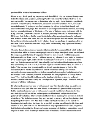 provoked him by their impious superstitions.
Hence he says, I will speak my judgments with them This is referred by many interpreters
to the Chaldeans and Assyrians, as though God would prescribe to them what was to be
decreed, as chief judges are wont to do to those who are under them: but this exposition is
strained, and confuted by what follows, on account of their wickedness What, then, is to
speak judgments? It is done, when God summons the wicked before his tribunal, and
executes the office of a judge. And this mode of speaking is common in Scripture, according
to what we read at the end of this book, — The king of Babylon spoke judgments with the
King Zedekiah, (Jeremiah 52:9) that is, he dealt judicially with him, as we commonly say.
20 So now God declares that he would be the judge of the people, as though he had said,
that hitherto he had been silent, not that the sins of the people were not known, but because
he had borne with them, in order to try whether there was any hope of repentance. But he
says now that he would become their judge, as he had found by long experience that they
were past remedy.
There is, then, to be understood a contrast between the forbearance of God, which he had
long exercised while he dealt with the people, not as he might have justly done, but deferred
his vengeance, and the time of vengeance which was now at hand; I will then speak my
judgments with the Jews; that is, “I will now ascend my tribunal: I have hitherto abstained
from exercising my right, and waited for them to return to me; but as there is no return,
and I see that they are men wholly irreclaimable, and their disposition is so depraved that
they continually add evils to evils, I will now begin to undertake mine office, the office of a
judge.” But we must bear in mind, as I have already said, the design of God in this
declaration; for it was his object to clear himself from every charge, and from all
calumnies, inasmuch as even the worst of men usually clamor against his judgments when
he chastises them. Hence he presented before them his own judgments, as though he had
said, “They shall not be able to blame me for dealing with them in a severe and cruel
manner; for however severe I may be, I shall yet be an equitable judge.” Hence he adds, on
account of all their wickedness
He afterwards shews what kind of wickedness it was, They have forsaken me, and burnt
incense to strange gods The Jews had, indeed, in various ways, provoked his vengeance;
but he mentions here one kind of wickedness, because it was the very fountain of evils, —
they had departed from the law and the pure worship of God; and yet he mentions
generally all wickedness The word all is not here without meaning, “on account of all their
wickedness:” for he intimates that they were not only in one way wicked, but that they had
heaped together various sins. And then he adds, for they have forsaken me Here God
introduces their defection; for it may be, as we daily see, that one offends in this thing, and
another in that, and each one for different causes may expose himself to God’s judgment;
but God shews here that the Jews were become so depraved, that there was nothing sound
or pure in them: hence he charges them with all wickedness; and then he mentions their
 