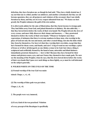 defection, they have forsaken me; as though he had said, “They have wholly denied me; I
say not that one is a thief, another an adulterer, and another a drunkard; but they are all
become apostates, they are all perjurers and violators of the covenant: thus I am wholly
forsaken by them, and they are in every respect alienated from me.” We hence see how
greatly the Prophet enhances the guilt of his own nation.
It is afterwards added, for the sake of illustration, that they burnt incense to strange gods
They had fallen away from God, and joined themselves to idolatry. He also adds this, —
that they bowed down before the works of their own hands The Prophet divests the Jews of
every excuse, and more fully discovers their shame and baseness, — “they prostrated
themselves before the works of their own hands.” Whenever Scripture uses these
expressions, it intimates that there is extreme madness in those men, who worship in the
place of God not only the sun and moon, and other created things, but also the idols which
they form for themselves. For how is it that they worship their own idols, except that they
have formed for them a nose, and hands, and ears? A log of wood no one worships; a piece
of brass or of silver all disregard; no one thinks a stone to be God: but when a thing is
sculptured and artificially formed by the hand of man, miserable and blind idolaters
immediately prostrate themselves; — how is this? Because they have formed for their
statues and pictures noses, eyes, and ears! hence they themselves have made gods. We now
see the meaning of the Prophet, when he says, that the Jews bowed down before the works
of their own hands But I pass over such things as these lightly, as ye must be well informed
on the subject generally.
8. WILBUR WHITE ON THE EVILS OF THE TIME
(i) Formal worship of the true God was main-
tained. Chaps, v., vi., vii.
(2) The worship of false gods was prevalent.
Chaps, i., ii., vii.
2. The people were very immoral,
(i) Every kind of sin was practised. Violation
of every precept of the Decalogue is specifically
 