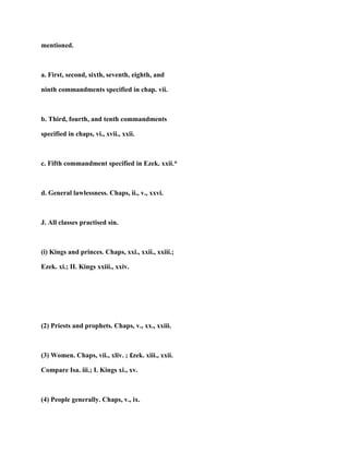 mentioned.
a. First, second, sixth, seventh, eighth, and
ninth commandments specified in chap. vii.
b. Third, fourth, and tenth commandments
specified in chaps, vi., xvii., xxii.
c. Fifth commandment specified in Ezek. xxii.*
d. General lawlessness. Chaps, ii., v., xxvi.
J. All classes practised sin.
(i) Kings and princes. Chaps, xxi., xxii., xxiii.;
Ezek. xi.; II. Kings xxiii., xxiv.
(2) Priests and prophets. Chaps, v., xx., xxiii.
(3) Women. Chaps, vii., xliv. ; £zek. xiii., xxii.
Compare Isa. iii.; I. Kings xi., xv.
(4) People generally. Chaps, v., ix.
 