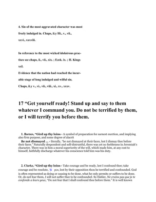 4. Sin of the most aggravated character was most
freely indulged in. Chaps, ii.y Hi., v., vii.,
xxvi., xxxviii.
In reference to the most wicked idolatrous prac-
tises see chaps, ii., vii., xix. ; Ezek. ix. ; II. Kings
xxL
Evidence that the nation had reached the incur-
able stage of long indulged and wilful sin.
Chaps, ii.y v., vi., vii., viii., xi., xv., xxxv.
17 “Get yourself ready! Stand up and say to them
whatever I command you. Do not be terrified by them,
or I will terrify you before them.
1. Barnes, “Gird up thy loins - A symbol of preparation for earnest exertion, and implying
also firm purpose, and some degree of alacrit
Be not dismayed ... - literally, “be not dismayed at their faces, lest I dismay thee before
their faces.” Naturally despondent and self-distrustful, there was yet no feebleness in Jeremiah’s
character. There was in him a moral superiority of the will, which made him, at any cost to
himself, faithfully discharge whatever his conscience told him was his duty.
2. Clarke, “Gird up thy loins - Take courage and be ready, lest I confound thee; take
courage and be resolute, ‫פן‬ pen, lest by their opposition thou be terrified and confounded. God
is often represented as doing or causing to be done, what he only permits or suffers to be done.
Or, do not fear them, I will not suffer thee to be confounded. So Dahler, Ne crains pas que je te
confonde a leurs yeux, “Do not fear that I shall confound thee before them.” It is well known
 