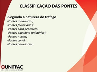 CLASSIFICAÇÃO DAS PONTES
-Segundo a natureza do tráfego
-Pontes rodoviárias;
-Pontes ferroviárias;
-Pontes para pedestres;
-Pontes aqueduto (utilitárias);
-Pontes mistas;
-Pontes canal;
-Pontes aeroviárias.
 
