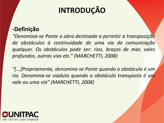 INTRODUÇÃO
-Definição
“Denomina-se Ponte a obra destinada a permitir a transposição
de obstáculos à continuidade de uma via de comunicação
qualquer. Os obstáculos pode ser: rios, braços de mar, vales
profundos, outras vias etc.” (MARCHETTI, 2008)
“[...]Propriamente, denomina-se Ponte quando o obstáculo é um
rio. Denomina-se viaduto quando o obstáculo transposto é um
vale ou uma via” (MARCHETTI, 2008)
 