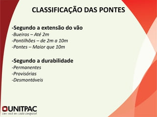CLASSIFICAÇÃO DAS PONTES
-Segundo a extensão do vão
-Bueiros – Até 2m
-Pontilhões – de 2m a 10m
-Pontes – Maior que 10m
-Segundo a durabilidade
-Permanentes
-Provisórias
-Desmontáveis
 