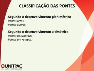 CLASSIFICAÇÃO DAS PONTES
-Segundo o desenvolvimento planimétrico
-Pontes retas
-Pontes curvas;
-Segundo o desenvolvimento altimétrico
-Pontes horizontais;
-Pontes em rampas;
 