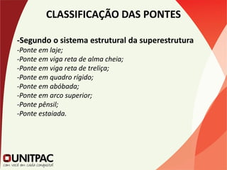 CLASSIFICAÇÃO DAS PONTES
-Segundo o sistema estrutural da superestrutura
-Ponte em laje;
-Ponte em viga reta de alma cheia;
-Ponte em viga reta de treliça;
-Ponte em quadro rígido;
-Ponte em abóbada;
-Ponte em arco superior;
-Ponte pênsil;
-Ponte estaiada.
 