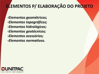 ELEMENTOS P/ ELABORAÇÃO DO PROJETO
-Elementos geométricos;
-Elementos topográficos;
-Elementos hidrológicos;
-Elementos geotécnicos;
-Elementos acessórios;
-Elementos normativos.
 