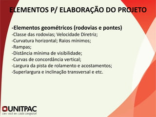 ELEMENTOS P/ ELABORAÇÃO DO PROJETO
-Elementos geométricos (rodovias e pontes)
-Classe das rodovias; Velocidade Diretriz;
-Curvatura horizontal; Raios mínimos;
-Rampas;
-Distância mínima de visibilidade;
-Curvas de concordância vertical;
-Largura da pista de rolamento e acostamentos;
-Superlargura e inclinação transversal e etc.
 
